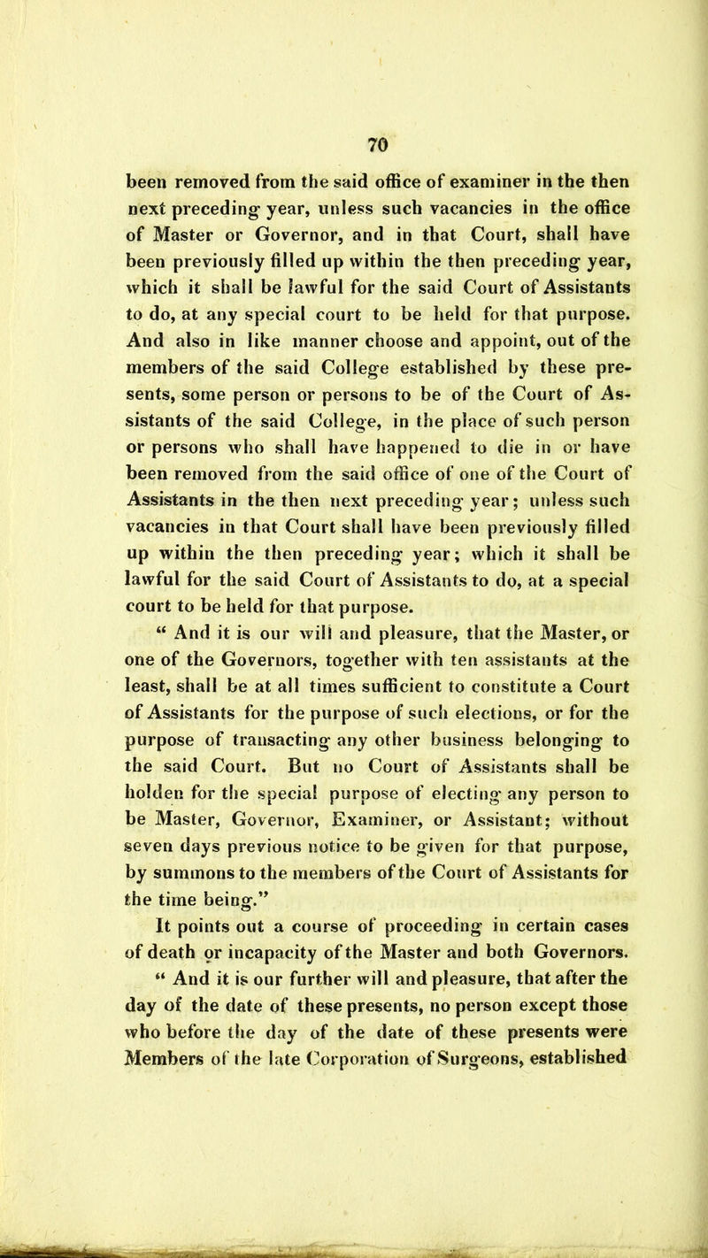 been removed from the said office of examiner in the then next preceding year, unless such vacancies in the office of Master or Governor, and in that Court, shall have been previously filled up within the then preceding year, which it shall be lawful for the said Court of Assistants to do, at any special court to be held for that purpose. And also in like manner choose and appoint, out of the members of the said College established by these pre- sents, some person or persons to be of the Court of As- sistants of the said College, in the place of such person or persons who shall have happened to die in or have been removed from the said office of one of the Court of Assistants in the then next preceding year; unless such vacancies in that Court shall have been previously filled up within the then preceding year; which it shall be lawful for the said Court of Assistants to do, at a special court to be held for that purpose. “ And it is our will and pleasure, that the Master, or one of the Governors, together with ten assistants at the least, shall be at all times sufficient to constitute a Court of Assistants for the purpose of such elections, or for the purpose of transacting any other business belonging to the said Court. But no Court of Assistants shall be holden for the special purpose of electing any person to be Master, Governor, Examiner, or Assistant; without seven days previous notice to be given for that purpose, by summons to the members of the Court of Assistants for the time beingf.” It points out a course of proceeding in certain cases of death pr incapacity of the Master and both Governors. “ And it is our further will and pleasure, that afterthe day of the date of these presents, no person except those who before the day of the date of these presents were Members of the late Corporation of Surgeons, established