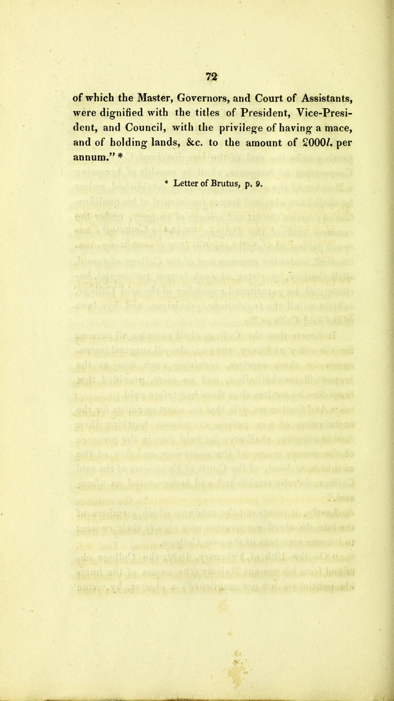 of which the Master, Governors, and Court of Assistants, were dignified with the titles of President, Vice-Presi- dent, and Council, with the privilege of having a mace, and of holding lands, &c. to the amount of 2000/. per annum.” * * Letter of Brutus, p, 9,