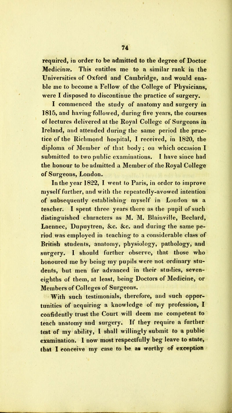 required, in order to be admitted to the degree of Doctor Medicine. This entitles me to a similar rank in the Universities of Oxford and Cambridge, and would ena- ble me to become a Fellow of the College of Physicians, were I disposed to discontinue the practice of surgery. I commenced the study of anatomy and surgery in 1815, and having-followed, during five years, the courses of lectures delivered at the Royal College of Surgeons in Ireland, and attended during the same period the prac- tice of the Richmond hospital, I received, in 1820, the diploma of Member of that body; on which occasion I submitted to two public examinations. I have since had the honour to be admitted a Member of the Royal College of Surgeons, London. In the year 1822, I went to Paris, in order to improve myself further, and with the repeatedly-avowed intention of subsequently establishing myself in London as a teacher. I spent three years there as the pupil of such distinguished characters as M. M. Blainville, Beclard, Laennec, Dupuytren, &c. &c. and during the same pe- riod was employed in teaching to a considerable class of British students, anatomy, physiology, pathology, and surgery. I should further observe, that those who honoured me by being my pupils were not ordinary stu- dents, but men far advanced in their studies, seven- eighths of them, at least, being Doctors of Medicine, or Members of Colleges of Surgeons. With such testimonials, therefore, and such oppor- tunities of acquiring a knowledge of my profession, I confidently trust the Court will deem me competent to teach anatomy and surgery. If they require a further test of my ability, I shall willingly submit to a public examination. I now most respectfully beg leave to state, that I conceive my case to be a* worthy of exception