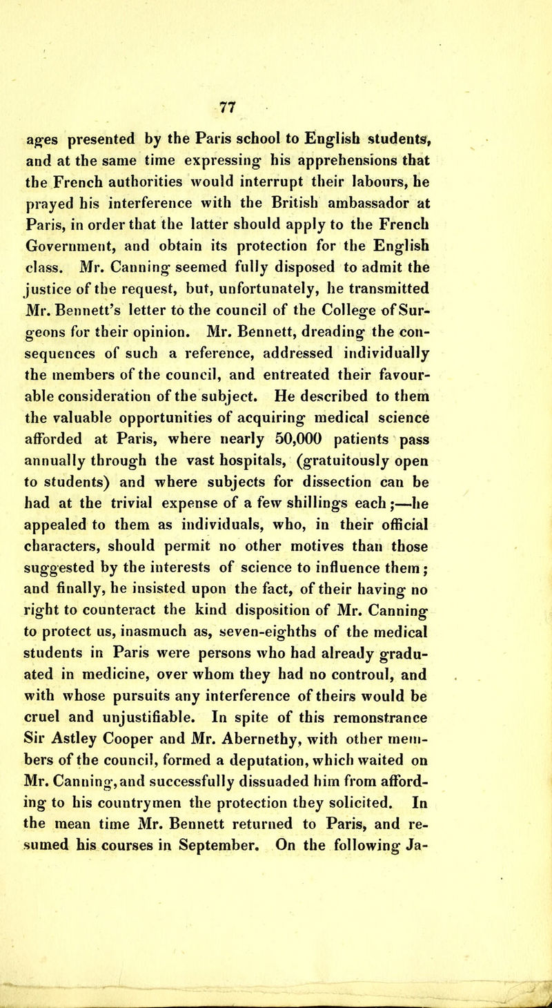 ages presented by the Paris school to English students, and at the same time expressing his apprehensions that the French authorities would interrupt their labours, he prayed his interference with the British ambassador at Paris, in order that the latter should apply to the French Government, and obtain its protection for the English class. Mr. Canning seemed fully disposed to admit the justice of the request, but, unfortunately, he transmitted Mr. Bennett’s letter to the council of the College of Sur- geons for their opinion. Mr. Bennett, dreading the con- sequences of such a reference, addressed individually the members of the council, and entreated their favour- able consideration of the subject. He described to them the valuable opportunities of acquiring medical science afforded at Paris, where nearly 50,000 patients pass annually through the vast hospitals, (gratuitously open to students) and where subjects for dissection can be had at the trivial expense of a few shillings each;—he appealed to them as individuals, who, in their official characters, should permit no other motives than those suggested by the interests of science to influence them; and finally, he insisted upon the fact, of their having no right to counteract the kind disposition of Mr. Canning to protect us, inasmuch as, seven-eighths of the medical students in Paris were persons who had already gradu- ated in medicine, over whom they had no controul, and with whose pursuits any interference of theirs would be cruel and unjustifiable. In spite of this remonstrance Sir Astley Cooper and Mr. Abernethy, with other mem- bers of the council, formed a deputation, which waited on Mr. Canning,and successfully dissuaded him from afford- ing to his countrymen the protection they solicited. In the mean time Mr. Bennett returned to Paris, and re- sumed his courses in September. On the following Ja-