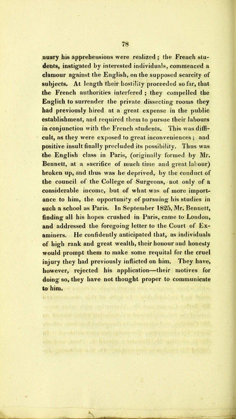 nuary his apprehensions were realized ; the French stu- dents, instigated by interested individuals, commenced a clamour against the English, on the supposed scarcity of subjects. At length their hostility proceeded so far, that the French authorities interfered ; they compelled the English to surrender the private dissecting rooms they had previously hired at a great expense in the public establishment, and required them to pursue their labours in conjunction with the French students. This was diffi- cult, as they were exposed to great inconveniences; and positive insult finally precluded its possibility. Thus was the English class in Paris, (originaiiy formed by Mr. Bennett, at a sacrifice of much time and great labour) broken up, and thus was he deprived, by the conduct of the council of the College of Surgeons, not only of a considerable income, but of what was of more import- ance to him, the opportunity of pursuing his studies in such a school as Paris. In September 1825, Mr. Bennett, finding all his hopes crushed in Paris, came to London, and addressed the foregoing letter to the Court of Ex- aminers. He confidently anticipated that, as individuals of high rank and great wealth, their honour and honesty would prompt them to make some requital for the cruel injury they had previously inflicted on him. They have, however, rejected his application—their motives for doing so, they have not thought proper to communicate to him. » • i /