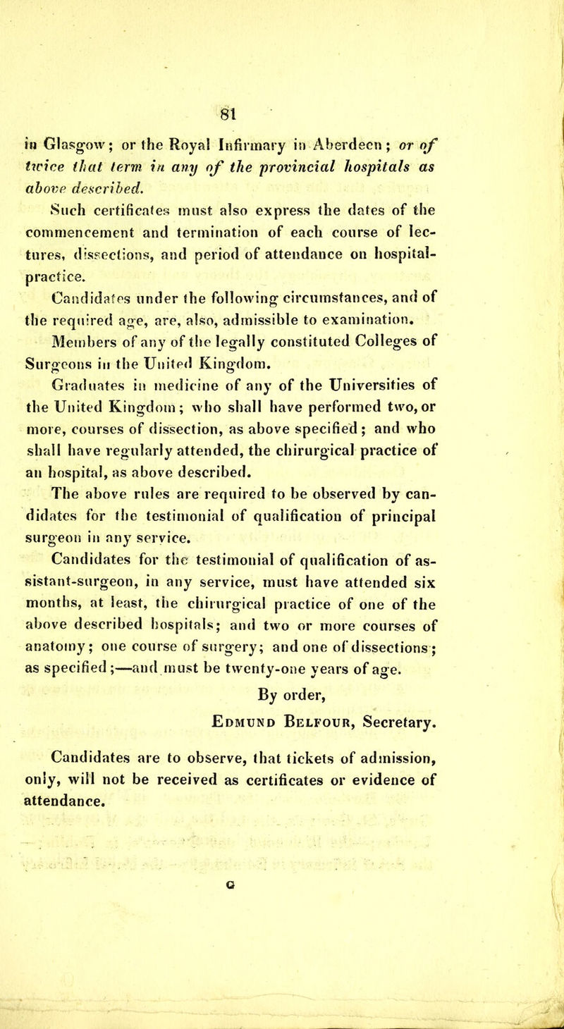 in Glasgow; or the Royal Infirmary in Aberdeen; or of twice that term in any of the 'provincial hospitals as above described. Such certificates must also express the dates of the commencement and termination of each course of lec- tures, dissections, and period of attendance on hospital- practice. Candidates under the following circumstances, and of the required age, are, also, admissible to examination. Members of any of the legally constituted Colleges of Surgeons in the United Kingdom. Graduates in medicine of any of the Universities of the United Kingdom; who shall have performed two, or more, courses of dissection, as above specified; and who shall have regularly attended, the chirurgical practice of an hospital, as above described. The above rules are required to be observed by can- didates for the testimonial of qualification of principal surgeon in any service. Candidates for the testimonial of qualification of as- sistant-surgeon, in any service, must have attended six months, at least, the chirurgical practice of one of the above described hospitals; and two or more courses of anatomy; one course of surgery; and one of dissections ; as specified;—and must be twenty-one years of age. By order, Edmund Belfour, Secretary. Candidates are to observe, that tickets of admission, only, will not be received as certificates or evidence of attendance. G