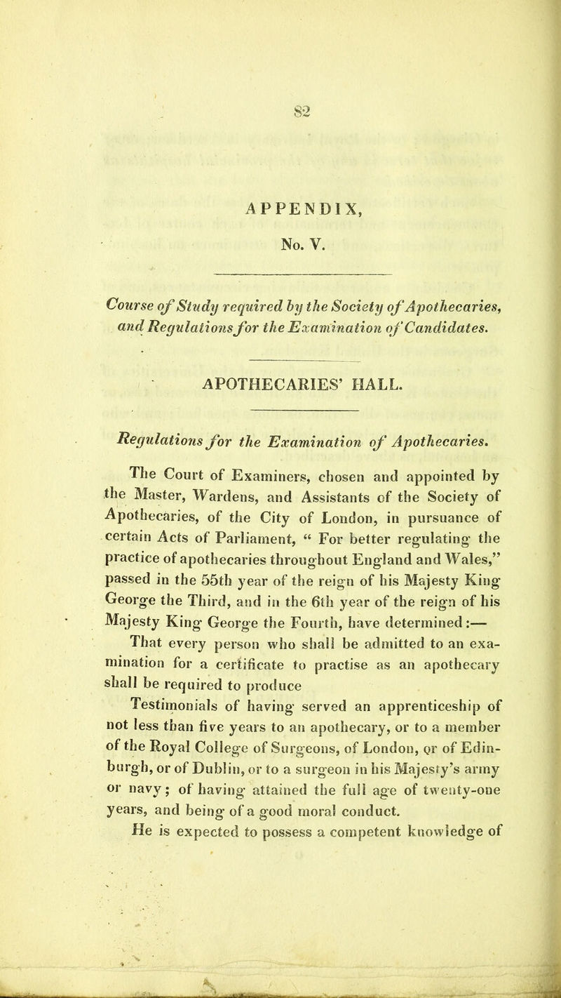APPENDIX, No. v. Course of Study required by the Society of Apothecaries, and Reputations for the Examination of Candidates. APOTHECARIES’ HALL. Regulations for the Examination of Apothecaries. The Court of Examiners, chosen and appointed by the Master, Wardens, and Assistants of the Society of Apothecaries, of the City of London, in pursuance of certain Acts of Parliament, “ For better regulating* the practice of apothecaries throughout England and Wales,” passed in the 55th year of the reign of his Majesty King George the Third, and in the 6th year of the reign of his Majesty King George the Fourth, have determined:— That every person who shall be admitted to an exa- mination for a certificate to practise as an apothecary shall be required to produce Testimonials of having served an apprenticeship of not less than five years to an apothecary, or to a member of the Royal College of Surgeons, of London, or of Edin- burgh, or of Dublin, or to a surgeon in his Majesty’s army or navy; of having attained the full age of twenty-one years, anti being of a good moral conduct. He is expected to possess a competent knowledge of ■
