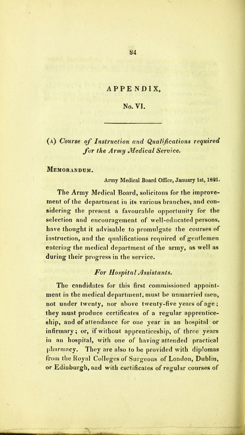 APPENDIX, No. VI. (a) Course of Instruction and Qualifications required for the Army Medical Service. Memorandum. Army Medical Board Office, January 1st, 1891. The Army Medical Board, solicitous for the improve- ment of the department in its various branches, and con- sidering' the present a favourable opportunity for the selection and encouragement of well-educated persons, have thought it advisable to promulgate the courses of instruction, and the qualifications required of gentlemen entering the medical department of the army, as well as during their progress in the service. For Hospital .Assistants, The candidates for this first commissioned appoint- ment in the medical department, must be unmarried men, not under twenty, nor above twenty-five years of age; they must produce certificates of a regular apprentice- ship, and of attendance for one year in an hospital or infirmary; or, if without apprenticeship, of three years in an hospital, with one of having attended practical pharmacy. They are also to be provided with diplomas from the Royal Colleges of Surgeons of London, Dublin, or Edinburgh, and with certificates of regular courses of