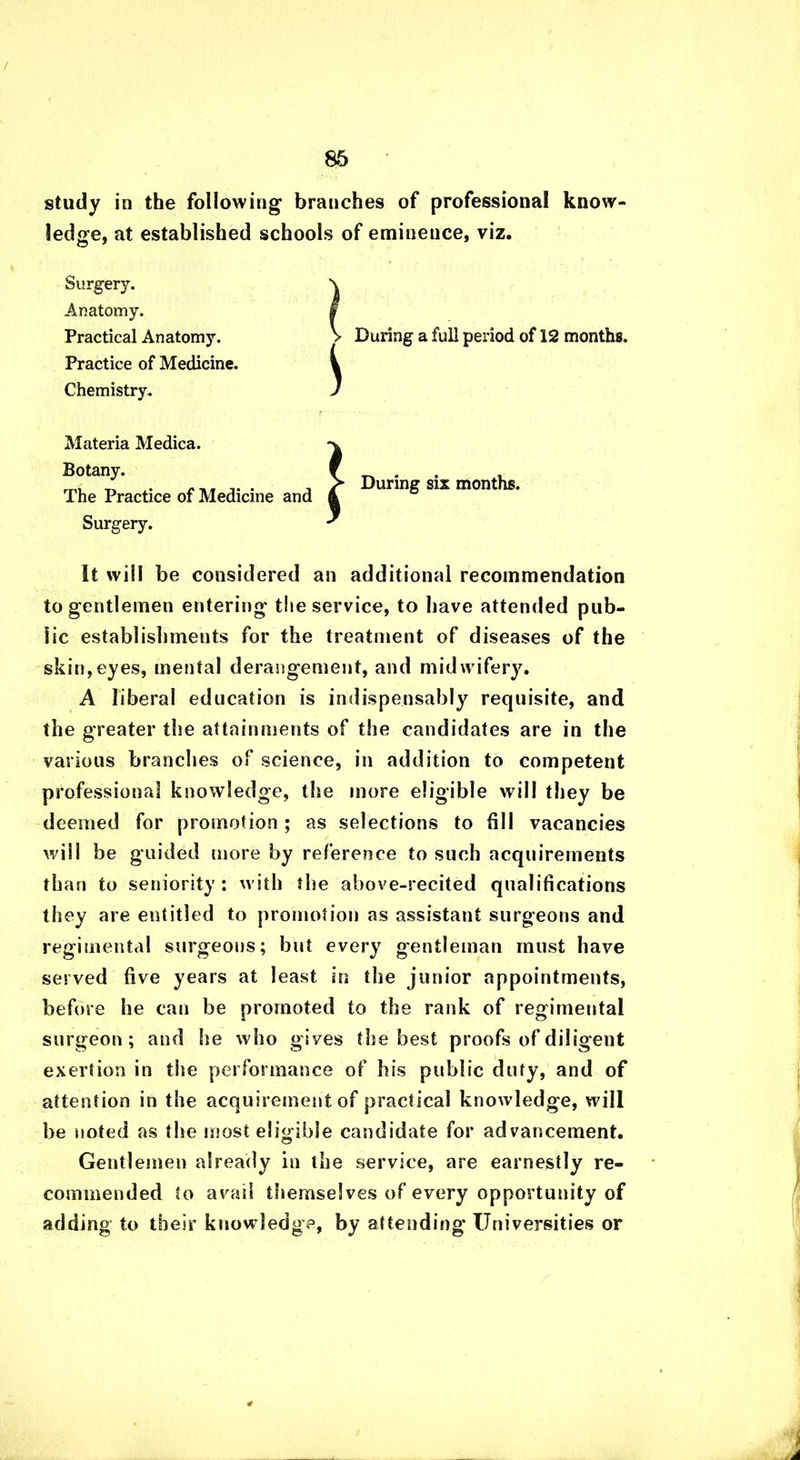 study in the following branches of professional know- ledge, at established schools of eminence, viz. Surgery. Anatomy. Practical Anatomy. Practice of Medicine. Chemistry. During a full period of 12 months. Materia Medica. Botany. The Practice of Medicine and Surgery. During six months. It will be considered an additional recommendation to gentlemen entering the service, to have attended pub- lic establishments for the treatment of diseases of the skin,eyes, mental derangement, and midwifery. A libera! education is indispensably requisite, and the greater the attainments of the candidates are in the various branches of science, in addition to competent professional knowledge, the more eligible will they be deemed for promotion ; as selections to fill vacancies will be guided more by reference to such acquirements than to seniority : with the above-recited qualifications they are entitled to promotion as assistant surgeons and regimental surgeons; but every gentleman must have served five years at least in the junior appointments, before he can be promoted to the rank of regimental surgeon; and he who gives the best proofs of diligent exertion in the performance of his public duty, and of attention in the acquirement of practical knowledge, will be noted as the most eligible candidate for advancement. Gentlemen already in the service, are earnestly re- commended to avail themselves of every opportunity of adding to their knowledge, by attending Universities or 4