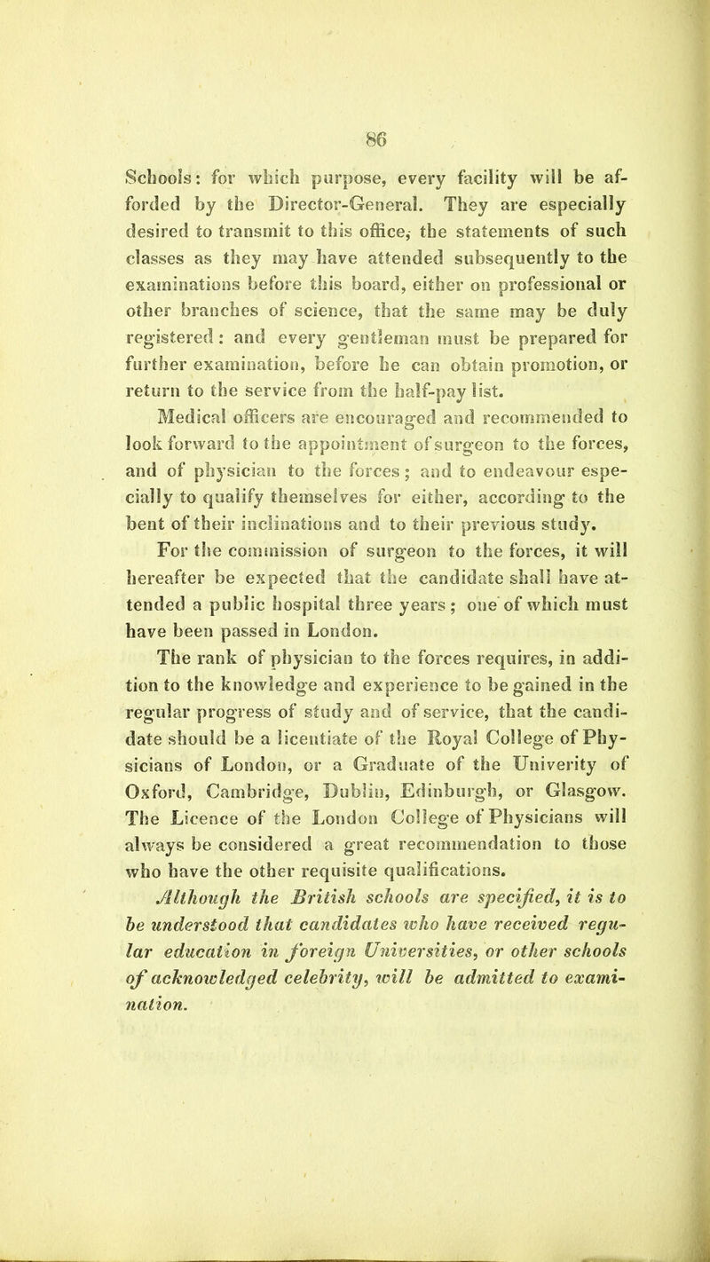 Schools: for which purpose, every facility will be af- forded by the Director-General. They are especially desired to transmit to this office,- the statements of such classes as they may have attended subsequently to the examinations before this board, either on professional or other branches of science, that the same may be duly registered : and every gentleman must be prepared for further examination, before he can obtain promotion, or return to the service from the half-paylist. Medical officers are encouraged and recommended to look forward to the appointment of surgeon to the forces, and of physician to the forces ; and to endeavour espe- cially to qualify themselves for either, according to the bent of their inclinations and to their previous study. For the commission of surgeon to the forces, it will hereafter be expected that the candidate shall have at- tended a public hospital three years; one of which must have been passed in London. The rank of physician to the forces requires, in addi- tion to the knowledge ant! experience to be gained in the regular progress of study anti of service, that the candi- date should be a licentiate of the Royal College of Phy- sicians of London, or a Graduate of the Univerity of Oxford, Cambridge, Dublin, Edinburgh, or Glasgow. The Licence of the London College of Physicians will always be considered a great recommendation to those who have the other requisite qualifications. Although the British schools are specified, it is to he understood that candidates who have received regu- lar education in foreign Universities, or other schools of acknowledged celebrity, will he admitted to exami- nation.