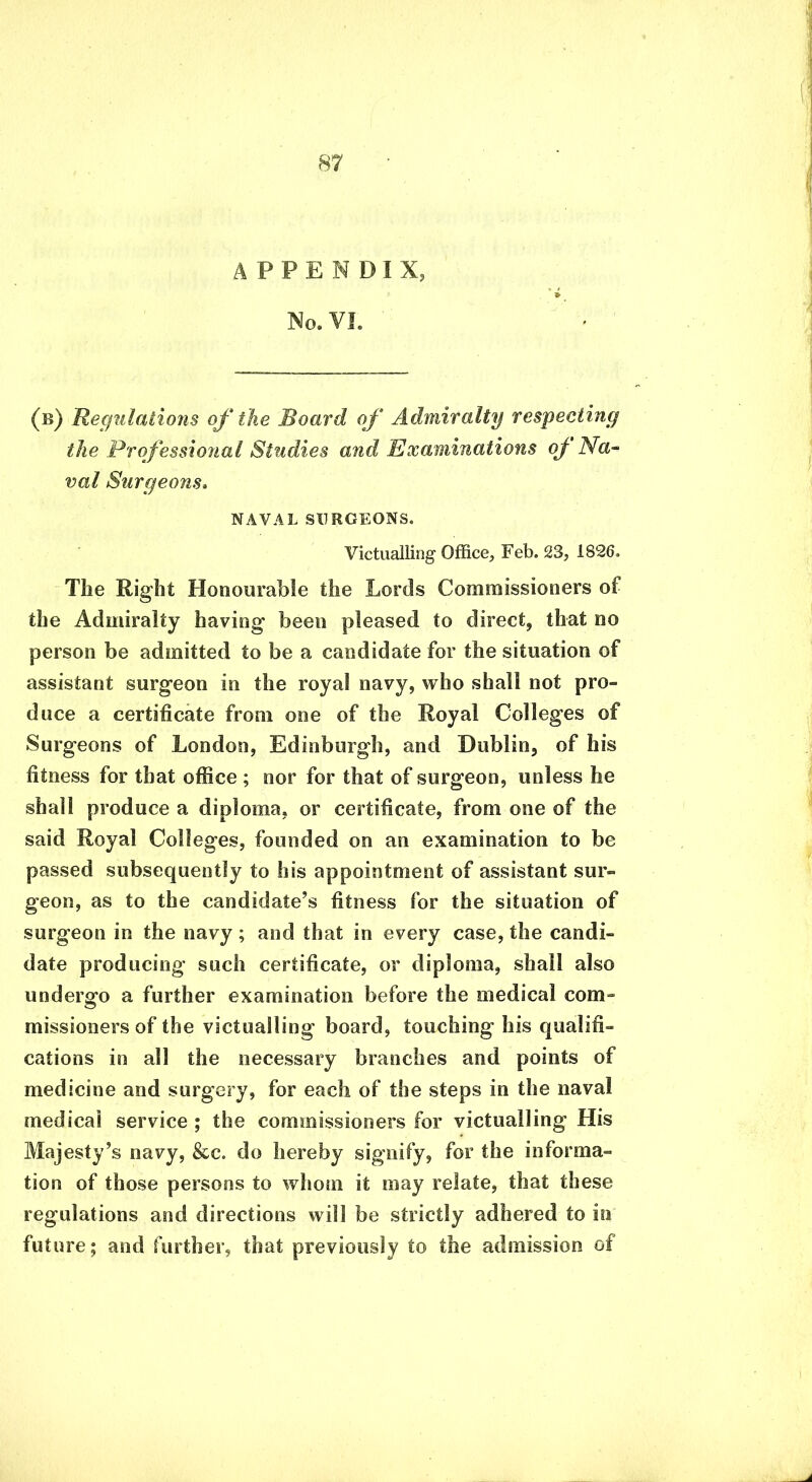 A P P E N D I X, No. VI. (b) Regulations of the Board of Admiralty respecting the Professional Studies and 'Examinations oj Na- val Surgeons. NAVAL SURGEONS. Victualling Office, Feb. 23, 1826. The Right Honourable the Lords Commissioners of the Admiralty having been pleased to direct, that no person be admitted to be a candidate for the situation of assistant surgeon in the royal navy, who shall not pro- duce a certificate from one of the Royal Colleges of Surgeons of London, Edinburgh, and Dublin, of his fitness for that office ; nor for that of surgeon, unless he shall produce a diploma, or certificate, from one of the said Royal Colleges, founded on an examination to be passed subsequently to his appointment of assistant sur- geon, as to the candidate’s fitness for the situation of surgeon in the navy ; and that in every case, the candi- date producing such certificate, or diploma, shall also undergo a further examination before the medical com- missioners of the victualling board, touching his qualifi- cations in all the necessary branches and points of medicine and surgery, for each of the steps in the naval medical service ; the commissioners for victualling His Majesty’s navy, &c. do hereby signify, for the informa- tion of those persons to whom it may relate, that these regulations and directions will be strictly adhered to in future; and further, that previously to the admission of