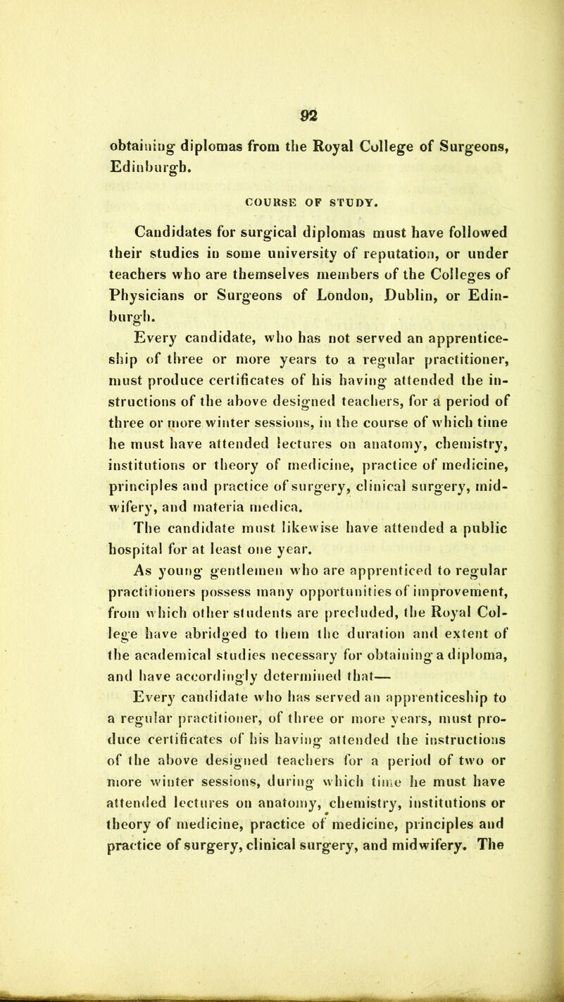 obtaining diplomas from the Royal College of Surgeons, Edinburgh. COURSE OF STUDY. Candidates for surgical diplomas must have followed their studies in some university of reputation, or under teachers who are themselves members of the Colleges of Physicians or Surgeons of London, Dublin, or Edin- burgh. Every candidate, who has not served an apprentice- ship of three or more years to a regular practitioner, must produce certificates of his having attended the in- structions of the above designed teachers, for a period of three or more winter sessions, in the course of which time he must have attended lectures on anatomy, chemistry, institutions or theory of medicine, practice of medicine, principles and practice of surgery, clinical surgery, mid- wifery, and materia medica. The candidate must likewise have attended a public hospital for at least one year. As young gentlemen who are apprenticed to regular practitioners possess many opportunities of improvement, from w hich other students are precluded, the Royal Col- lege have abridged to them the duration and extent of the academical studies necessary for obtaining a diploma, and have accordingly determined that— Every candidate who has served an apprenticeship to a regular practitioner, of three or more years, must pro- duce certificates of his having attended the instructions of the above designed teachers for a period of two or more winter sessions, during which time he must have attended lectures on anatomy, chemistry, institutions or theory of medicine, practice of medicine, principles and practice of surgery, clinical surgery, and midwifery. The