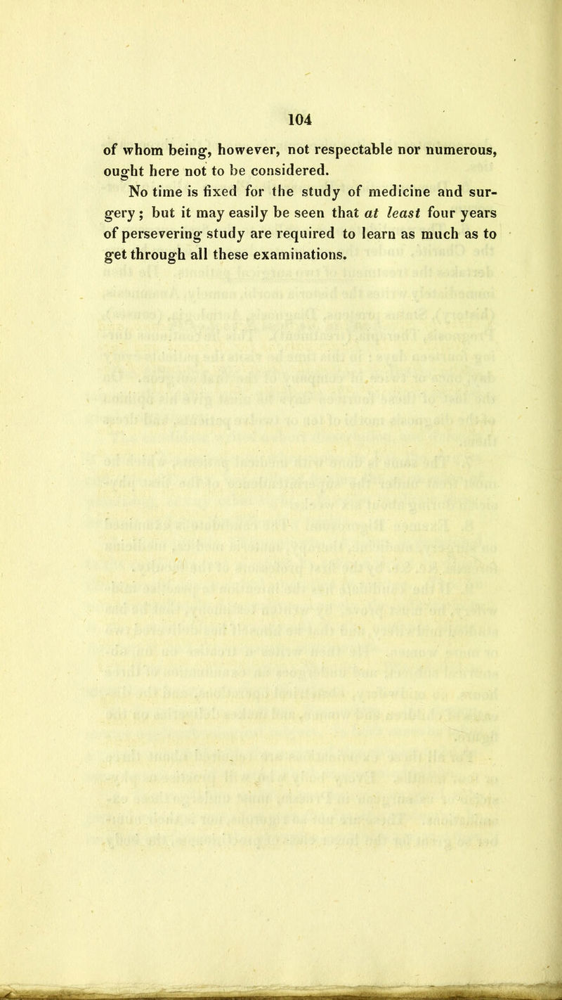 of whom being, however, not respectable nor numerous, ouo’ht here not to be considered. © No time is fixed for the study of medicine and sur- gery ; but it may easily be seen that at least four years of persevering study are required to learn as much as to get through all these examinations.