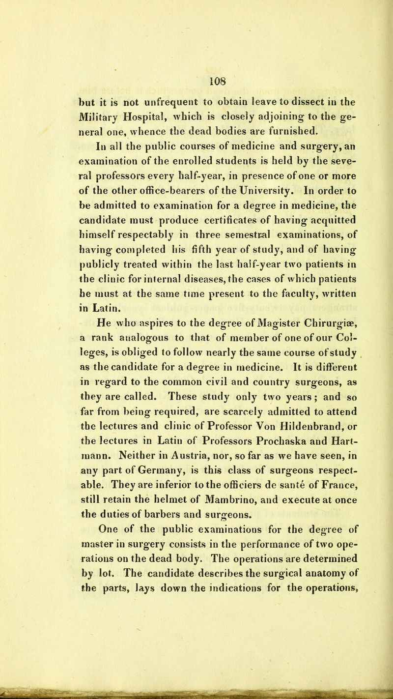 but it is not unfrequent to obtain leave to dissect in the Military Hospital, which is closely adjoining to the ge- neral one, whence the dead bodies are furnished. In all the public courses of medicine and surgery, an examination of the enrolled students is held by the seve- ral professors every half-year, in presence of one or more of the other office-bearers of the University. In order to be admitted to examination for a degree in medicine, the candidate must produce certificates of having acquitted himself respectably in three semestral examinations, of having completed his fifth year of study, and of having publicly treated within the last half-year two patients in the clinic for internal diseases, the cases of which patients he must at the same time present to the faculty, written in Latin. He who aspires to the degree ofMagister Chirurgiee, a rank analogous to that of member of one of our Col- leges, is obliged to follow nearly the same course of study as the candidate for a degree in medicine. It is different in regard to the common civil and country surgeons, as they are called. These study only two years ; and so far from being required, are scarcely admitted to attend the lectures and clinic of Professor Von Hildenbrand, or the lectures in Latin of Professors Prochaska and Hart- mann. Neither in Austria, nor, so far as we have seen, in any part of Germany, is this class of surgeons respect- able. They are inferior to the officiers de sante of France, still retain the helmet of Mambrino, and execute at once the duties of barbers and surgeons. One of the public examinations for the degree of master in surgery consists in the performance of two ope- rations on the dead body. The operations are determined by lot. The candidate describes the surgical anatomy of the parts, lays down the indications for the operations, r .-r-'-'r iir».r^r TTBT ■ _
