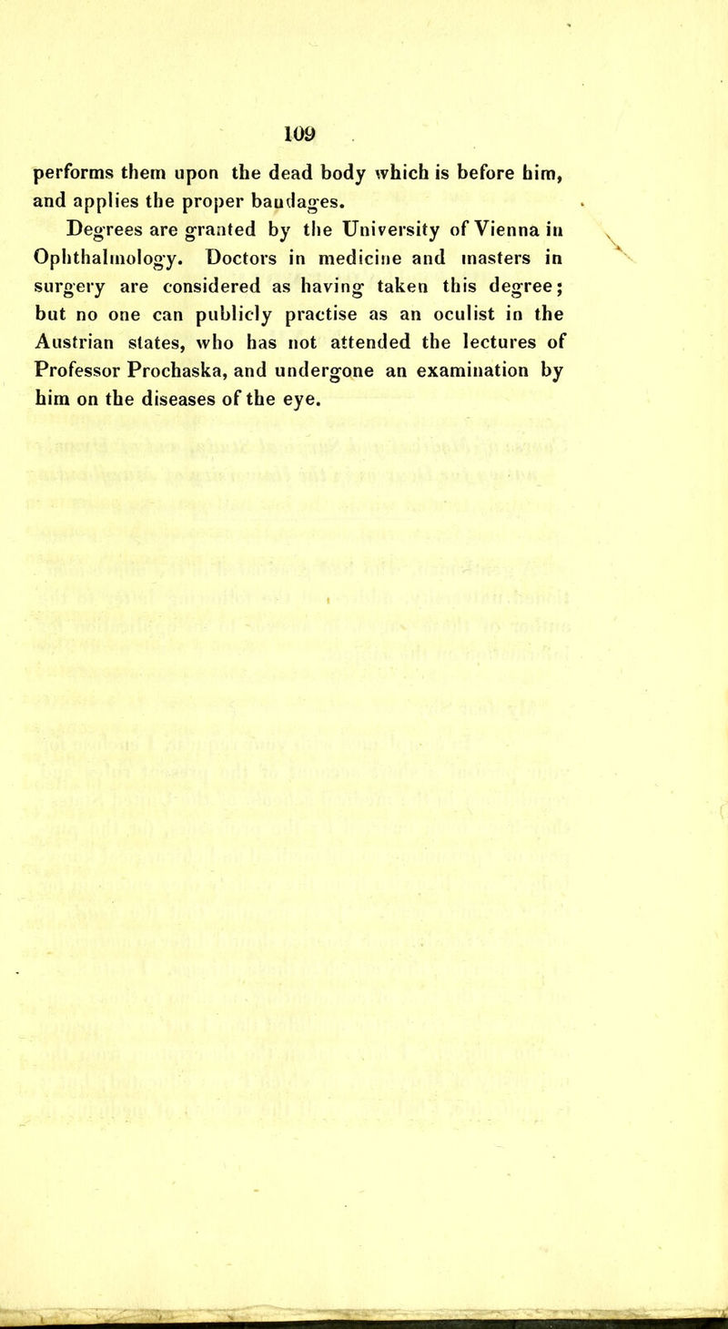 performs them upon the dead body which is before him, and applies the proper baudages. Degrees are granted by the University of Vienna in Ophthalmology. Doctors in medicine and masters in surgery are considered as having taken this degree; but no one can publicly practise as an oculist in the Austrian states, who has not attended the lectures of Professor Prochaska, and undergone an examination by him on the diseases of the eye.