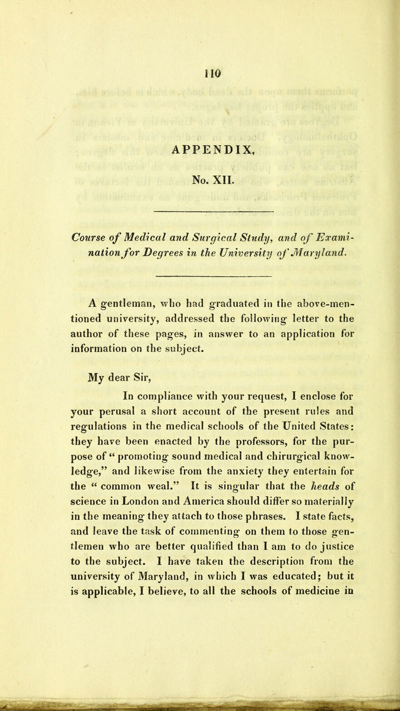 No. XII. Course of Medical and Surgical Study, and of Exami- nation for Degrees in the University of Maryland. A gentleman, who had graduated in the above-men- tioned university, addressed the following letter to the author of these pages, in answer to an application for information on the subject. My dear Sir, In compliance with your request, I enclose for your perusal a short account of the present rules and regulations in the medical schools of the United States: they have been enacted by the professors, for the pur- pose of “ promoting sound medical and chirurgical know- ledge,” and likewise from the anxiety they entertain for the “ common weal.” It is singular that the heads of science in London and America should differ so materially in the meaning they attach to those phrases. I state facts, and leave the task of commenting on them to those gen- tlemen who are better qualified than I am to do justice to the subject. I have taken the description from the university of Maryland, in which I was educated; but it is applicable, I believe, to all the schools of medicine in ££* NT, niMimtir Hr——r rrar-t~ -