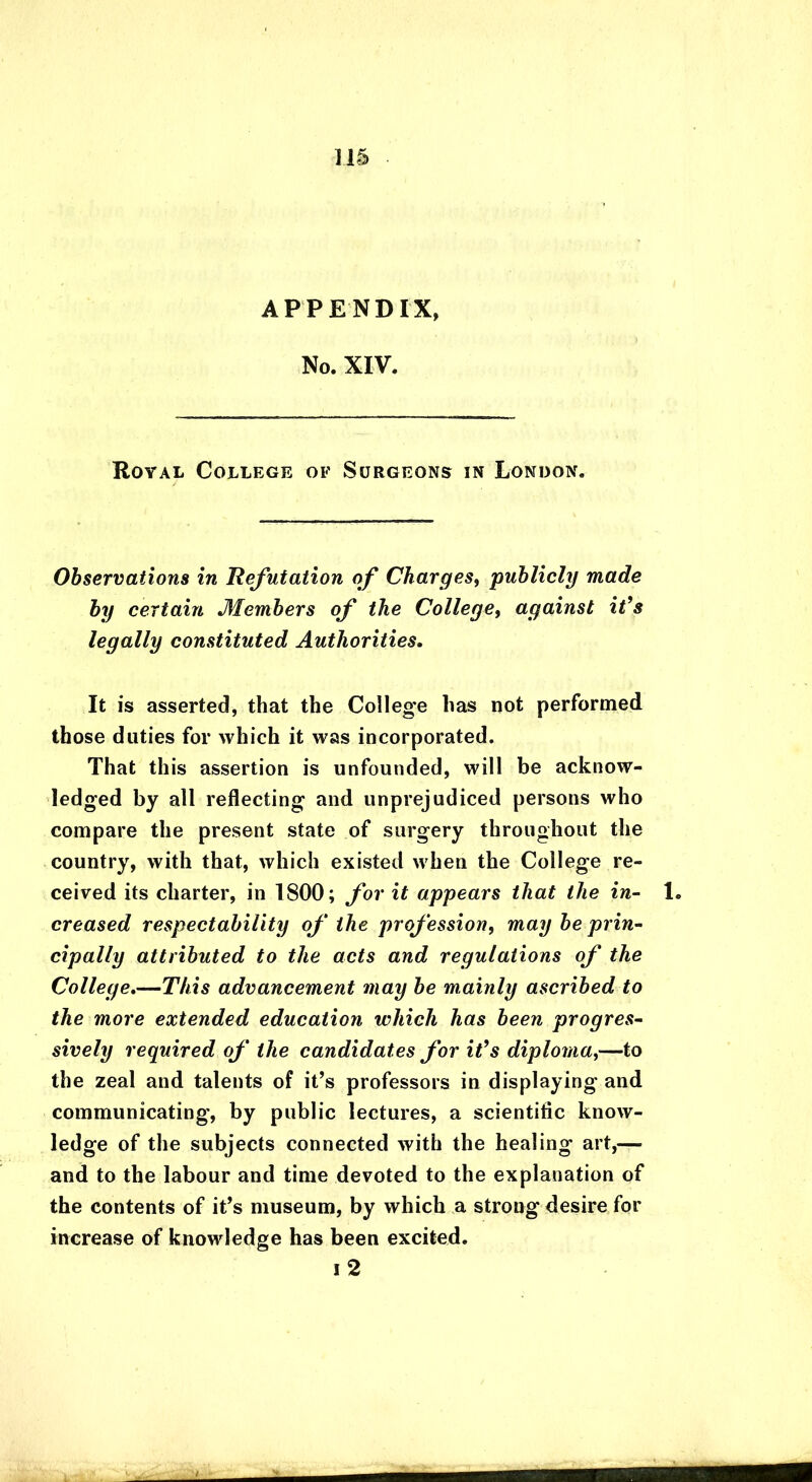 APPENDIX, No. XIV. Royal College of Surgeons in London. Observations in Refutation of Charges, publicly made by certain Members of the College, against it’s legally constituted Authorities. It is asserted, that the College lias not performed those duties for which it was incorporated. That this assertion is unfounded, will be acknow- ledged by all reflecting and unprejudiced persons who compare the present state of surgery throughout the country, with that, which existed when the College re- ceived its charter, in 1800; for it appears that the in- 1. creased respectability of the profession, may be prin- cipally attributed to the acts and regulations of the College.—This advancement may be mainly ascribed to the more extended education which has been progres- sively required of the candidates for it’s diploma,—to the zeal and talents of it’s professors in displaying and communicating, by public lectures, a scientific know- ledge of the subjects connected with the healing art,— and to the labour and time devoted to the explanation of the contents of it’s museum, by which a strong desire for increase of knowledge has been excited. i 2