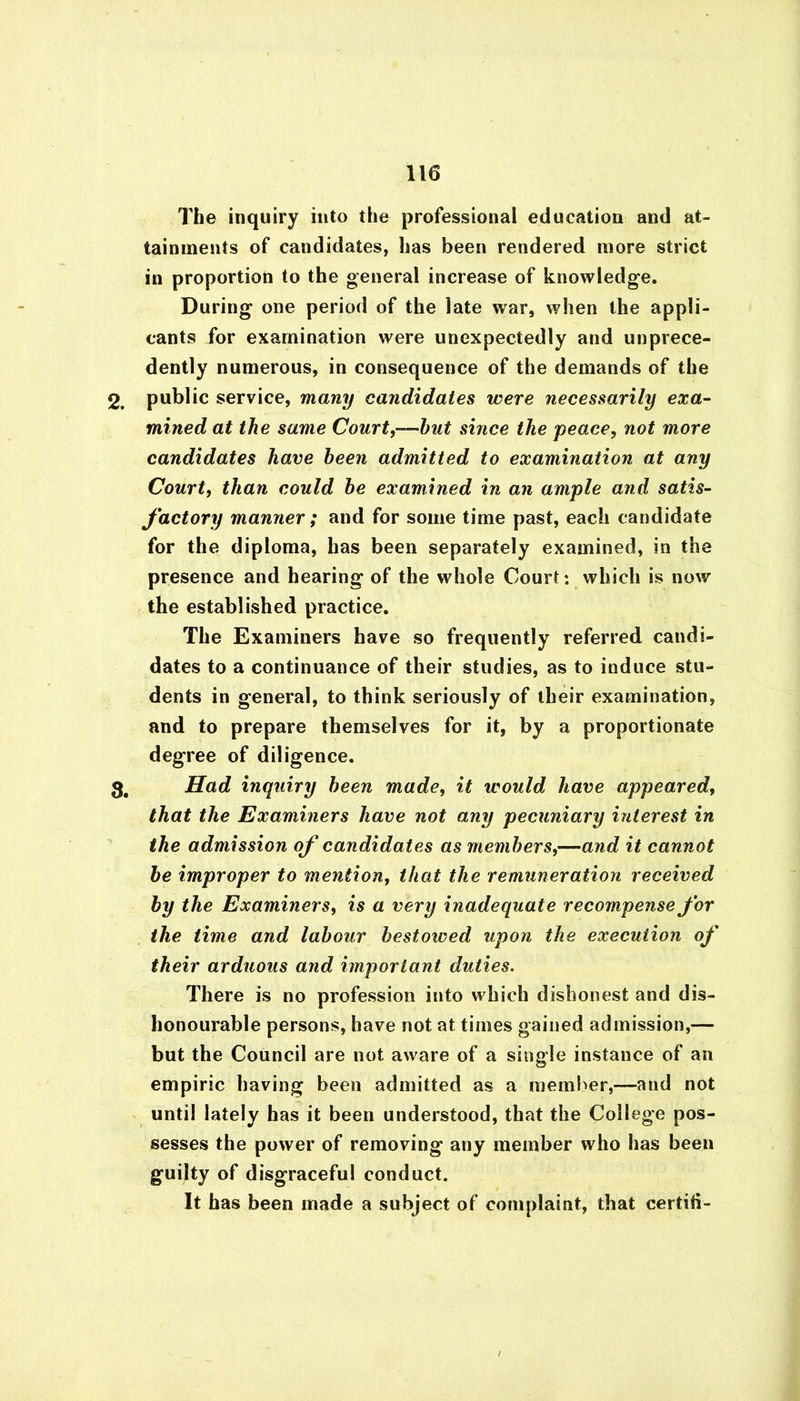 The inquiry into the professional education and at- tainments of candidates, has been rendered more strict in proportion to the general increase of knowledge. During one period of the late war, when the appli- cants for examination were unexpectedly and unprece- dently numerous, in consequence of the demands of the 2. public service, many candidates were necessarily exa- mined at the same Court,—hut since the peace, not more candidates have been admitted to examination at any Court, than could he examined in an ample and satis- factory manner; and for some time past, each candidate for the diploma, has been separately examined, in the presence and hearing of the whole Court: which is now the established practice. The Examiners have so frequently referred candi- dates to a continuance of their studies, as to induce stu- dents in general, to think seriously of their examination, and to prepare themselves for it, by a proportionate degree of diligence. 3. Had inquiry been made, it would have appeared, that the Examiners have not any pecuniary interest in the admission of candidates as members,—and it cannot be improper to mention, that the remuneration received by the Examiners, is a very inadequate recompense for the time and labour bestowed upon the execution of their arduous and important duties. There is no profession into which dishonest and dis- honourable persons, have not at times gained admission,— but the Council are not aware of a single instance of an empiric having been admitted as a member,—and not until lately has it been understood, that the College pos- sesses the power of removing any member who has been guilty of disgraceful conduct. It has been made a subject of complaint, that certili-