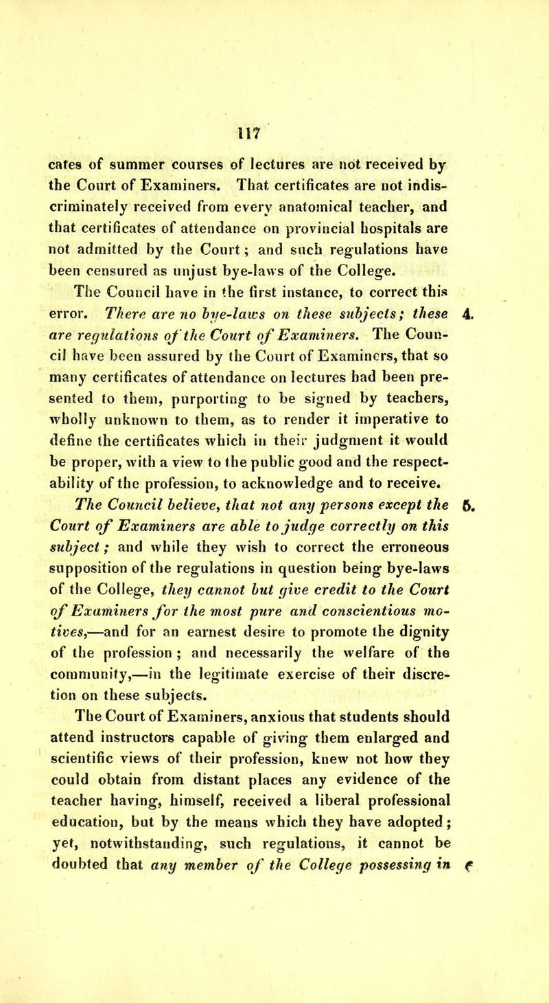 cates of summer courses of lectures are not received by the Court of Examiners. That certificates are not indis- criminately received from every anatomical teacher, and that certificates of attendance on provincial hospitals are not admitted by the Court; and such regulations have been censured as unjust bye-laws of the College. The Council have in the first instance, to correct this error. There are no bye-laivs on these subjects; these 4. are regulations of the Court of Examiners. The Coun- cil have been assured by the Court of Examiners, that so many certificates of attendance on lectures had been pre- sented to them, purporting to be signed by teachers, wholly unknown to them, as to render it imperative to define the certificates which in their judgment it would be proper, with a view to the public good and the respect- ability of the profession, to acknowledge and to receive. The Council believe, that not any persons except the 6. Court of Examiners are able to judge correctly on this subject; and while they wish to correct the erroneous supposition of the regulations in question being bye-laws of the College, they cannot but give credit to the Court of Examiners for the most pure and conscientious mo- tives,—and for an earnest desire to promote the dignity of the profession ; and necessarily the welfare of the community,—in the legitimate exercise of their discre- tion on these subjects. The Court of Examiners, anxious that students should attend instructors capable of giving them enlarged and scientific views of their profession, knew not how they could obtain from distant places any evidence of the teacher having, himself, received a liberal professional education, but by the means which they have adopted; yet, notwithstanding, such regulations, it cannot be doubted that any member oj' the College possessing in f