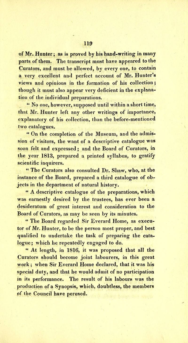 of Mr. Hunter; as is proved by his hand-writing in many parts of them. The transcript must have appeared to the Curators, and must be allowed, by every one, to contain a very excellent and perfect account of Mr. Hunter’s views and opinions in the formation of his collection; though it must also appear very deficient in the explana- tion of the individual preparations. “ No one, however, supposed until within a short time, that Mr. Hunter left any other writings of importance, explanatory of his collection, than the before-mentioned two catalogues. “ On the completion of the Museum, and the admis- sion of visitors, the want of a descriptive catalogue was soon felt and expressed; and the Board of Curators, in the year 1813, prepared a printed syllabus, to gratify scientific inquirers. “ The Curators also consulted Dr. Shaw, who, at the instance of the Board, prepared a third catalogue of ob- jects in the department of natural history. “ A descriptive catalogue of the preparations, which was earnestly desired by the trustees, has ever been a desideratum of great interest and consideration to the Board of Curators, as may be seen by its minutes. “ The Board regarded Sir Everard Home, as execu- tor of Mr. Hunter, to be the person most proper, and best qualified to undertake the task of preparing the cata- logue; which he repeatedly engaged to do. “ At length, in 1816, it was proposed that all the Curators should become joint labourers, in this great work ; when Sir Everard Home declared, that it was his special duty, and that he would admit of no participation in its performance. The result of his labours was the production of a Synopsis, which, doubtless, the members of the Council have perused.