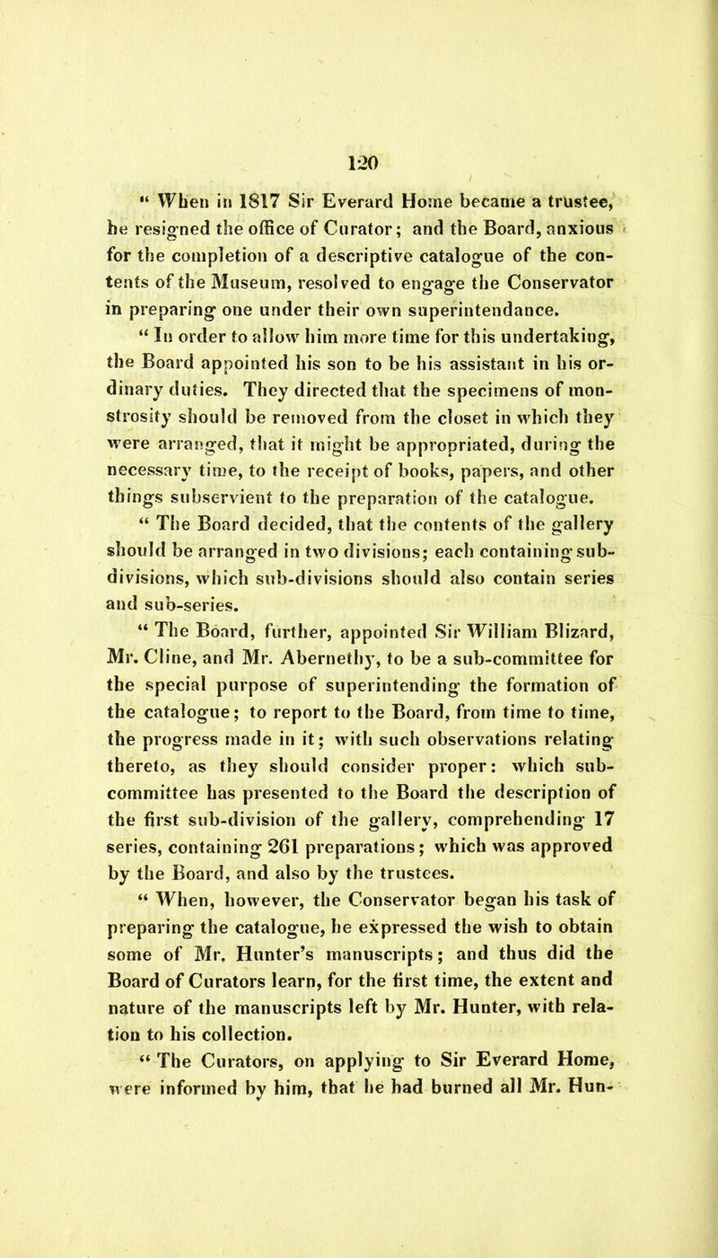 “ When in 1817 Sir Everard Home became a trustee, be resigned the office of Curator; and the Board, anxious for the completion of a descriptive catalogue of the con- tents of the Museum, resolved to engage the Conservator in preparing one under their own superintendance. “ In order to allow him more time for this undertaking, the Board appointed his son to be his assistant in his or- dinary duties. They directed that the specimens of mon- strosity should be removed from the closet in which they were arranged, that it might be appropriated, during the necessary time, to the receipt of books, papers, and other things subservient to the preparation of the catalogue. “ The Board decided, that the contents of the gallery should be arranged in two divisions; each containing sub- divisions, which sub-divisions should also contain series and sub-series. “ The Board, further, appointed Sir William Blizard, Mr. Cline, and Mr. Abernethy, to be a sub-committee for the special purpose of superintending the formation of the catalogue; to report to the Board, from time to time, the progress made in it; with such observations relating’ thereto, as they should consider proper: which sub- committee has presented to the Board the description of the first sub-division of the gallery, comprehending 17 series, containing 261 preparations; which was approved by the Board, and also by the trustees. “ When, however, the Conservator began his task of preparing the catalogue, he expressed the wish to obtain some of Mr. Hunter’s manuscripts; and thus did the Board of Curators learn, for the first time, the extent and nature of the manuscripts left by Mr. Hunter, with rela- tion to his collection. “ The Curators, on applying to Sir Everard Home, were informed by him, that he had burned all Mr. Hun-