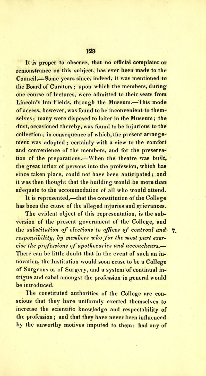It is proper to observe, that no official complaint or remonstrance on this subject, has ever been made to the Council.—Some years since, indeed, it was mentioned to the Board of Curators; upon which the members, during one course of lectures, were admitted to their seats from Lincoln’s Inn Fields, through the Museum.—This mode of access, however, was found to be inconvenient to them- selves ; many were disposed to loiter in the Museum; the dust, occasioned thereby, was found to be injurious to the collection; in consequence of which, the present arrange- ment was adopted; certainly with a view to the comfort and convenience of the members, and for the preserva- tion of the preparations.—When the theatre was built, the great influx of persons into the profession, which has since taken place, could not have been anticipated; and it was then thought that the building would be more than adequate to the accommodation of all who would attend. It is represented,—that the constitution of the College has been the cause of the alleged injuries and grievances. The evident object of this representation, is the sub- version of the present government of the College, and the substitution of elections to offices of controul and 7# responsibility, by members who for the most part exer- cise the professions of apothecaries and accoucheurs There can be little doubt that in the event of such an in- novation, the Institution would soon cease to be a College of Surgeons or of Surgery, and a system of continual in- trigue and cabal amongst the profession in general would be introduced. The constituted authorities of the College are con- scious that they have uniformly exerted themselves to increase the scientific knowledge and respectability of the profession; and that they have never been influenced by the unworthy motives imputed to them: had any of