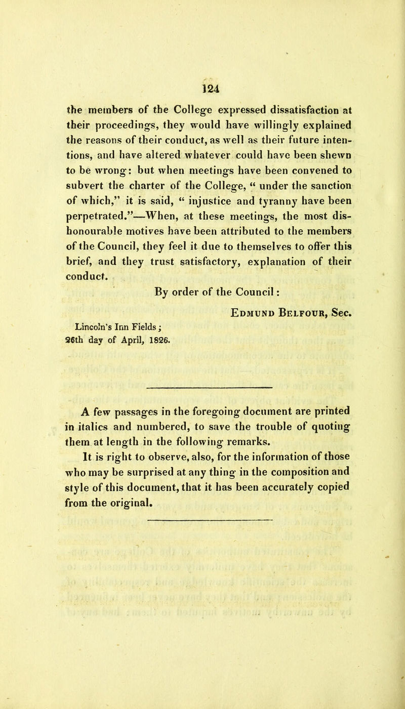 the members of the College expressed dissatisfaction at their proceedings, they would have willingly explained the reasons of their conduct, as well as their future inten- tions, and have altered whatever could have been shewn to be wrong: but when meetings have been convened to subvert the charter of the College, “ under the sanction of which,” it is said, “ injustice and tyranny have been perpetrated.”—When, at these meetings, the most dis- honourable motives have been attributed to the members of the Council, they feel it due to themselves to offer this brief, and they trust satisfactory, explanation of their conduct. By order of the Council: Edmund Belfour, Sec. Lincoln’s Inn Fields; 26th day of April, 1826. A few passages in the foregoing document are printed in italics and numbered, to save the trouble of quotiug them at length in the following remarks. It is right to observe, also, for the information of those who may be surprised at any thing in the composition and style of this document, that it has been accurately copied from the original.
