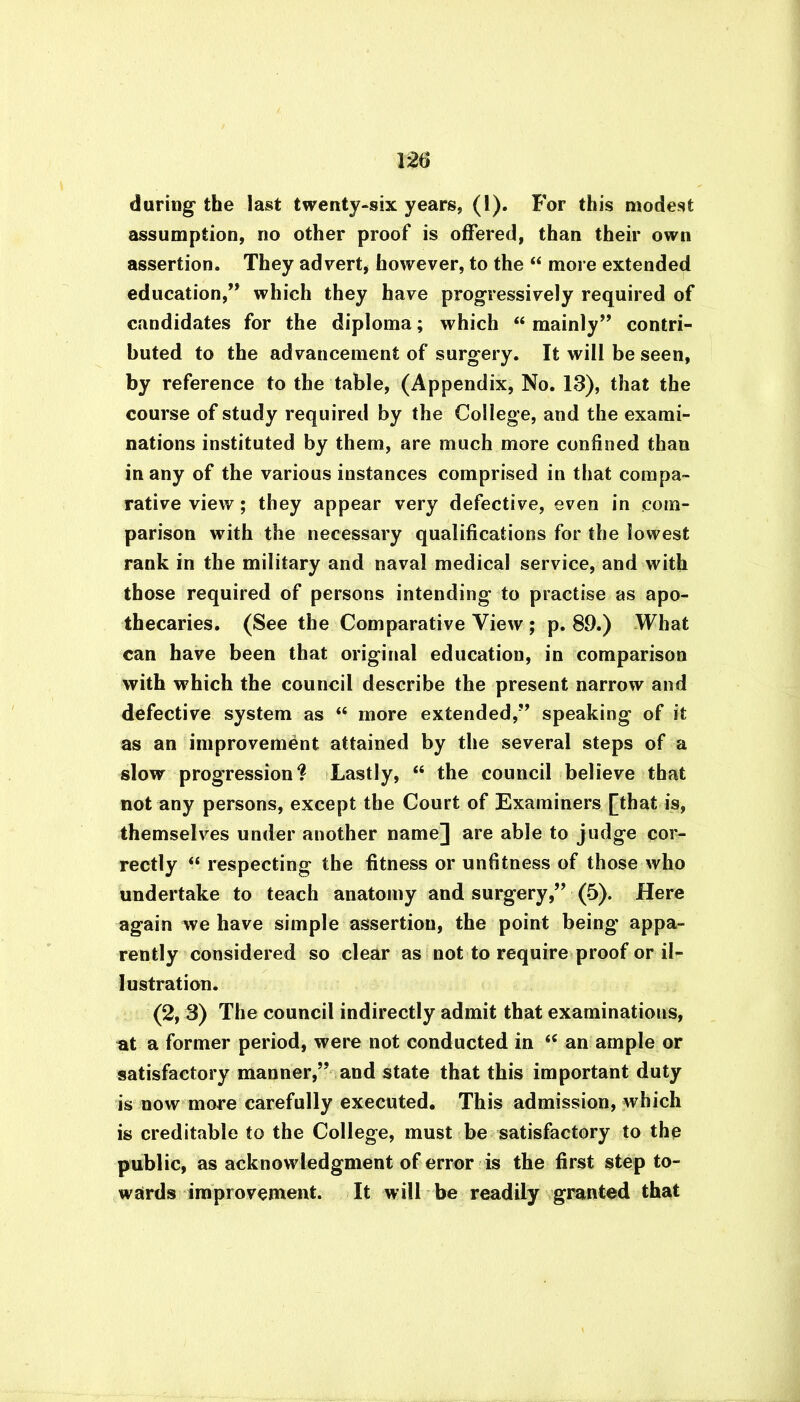 during the last twenty-six years, (1). For this modest assumption, no other proof is offered, than their own assertion. They advert, however, to the “ more extended education,” which they have progressively required of candidates for the diploma; which “ mainly” contri- buted to the advancement of surgery. It will be seen, by reference to the table, (Appendix, No. 18), that the course of study required by the College, and the exami- nations instituted by them, are much more confined than in any of the various instances comprised in that compa- rative view; they appear very defective, even in com- parison with the necessary qualifications for the lowest rank in the military and naval medical service, and with those required of persons intending to practise as apo- thecaries. (See the Comparative View ; p. 89.) What can have been that original education, in comparison with which the council describe the present narrow and defective system as “ more extended,” speaking of it as an improvement attained by the several steps of a slow progression? Lastly, “ the council believe that not any persons, except the Court of Examiners [that is, themselves under another name] are able to judge cor- rectly “ respecting the fitness or unfitness of those who undertake to teach anatomy and surgery,” (5). Here again we have simple assertion, the point being appa- rently considered so clear as not to require proof or il- lustration. (2, 3) The council indirectly admit that examinations, at a former period, were not conducted in “ an ample or satisfactory manner,” and state that this important duty is now more carefully executed. This admission, which is creditable to the College, must be satisfactory to the public, as acknowledgment of error is the first step to- wards improvement. It will be readily granted that