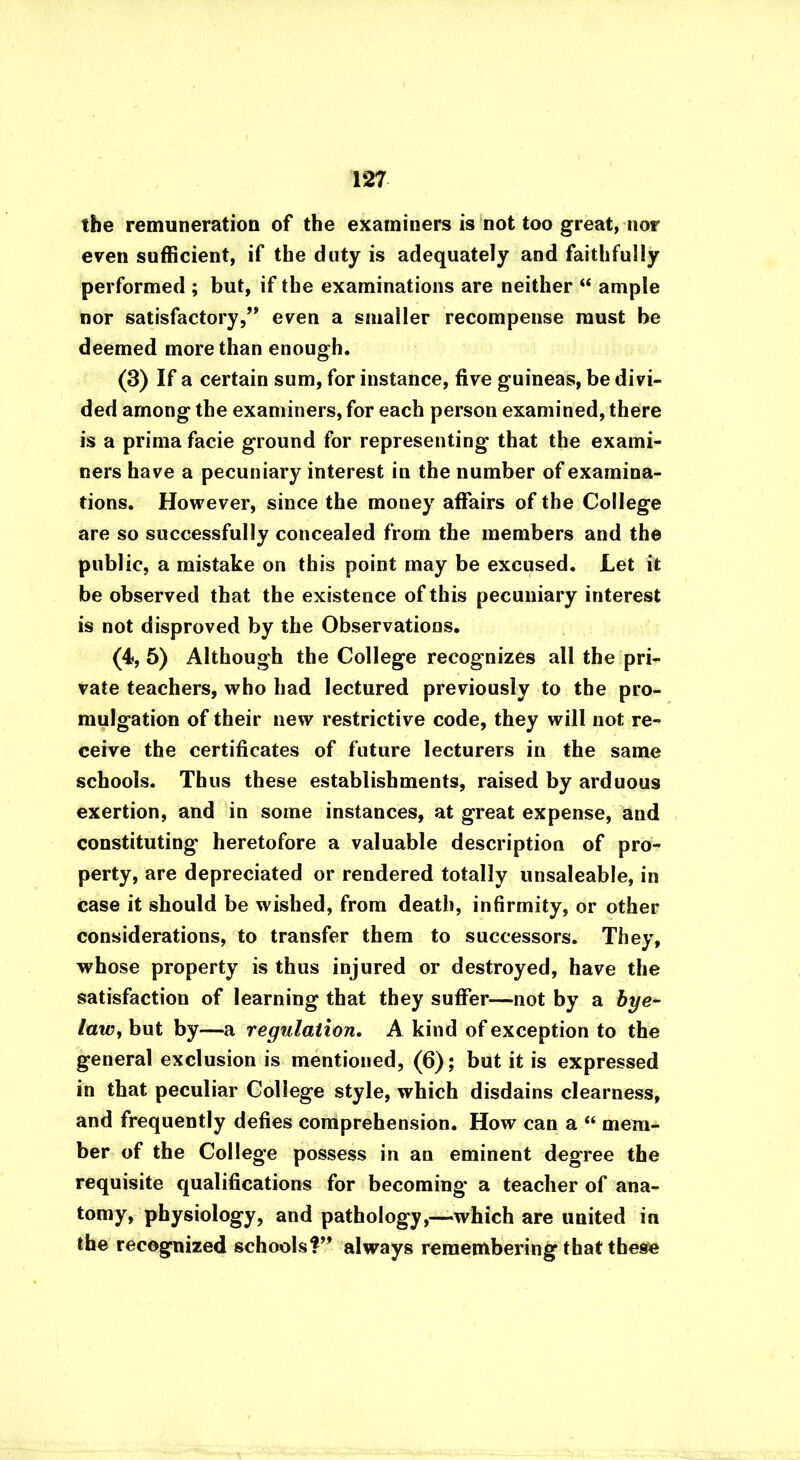 tbe remuneration of the examiners is not too great, nor even sufficient, if the duty is adequately and faithfully performed ; but, if the examinations are neither “ ample nor satisfactory,” even a smaller recompense must be deemed more than enough. (3) If a certain sum, for instance, five guineas, be divi- ded among the examiners, for each person examined, there is a prima facie ground for representing that the exami- ners have a pecuniary interest in the number of examina- tions. However, since the money affairs of the College are so successfully concealed from the members and the public, a mistake on this point may be excused. Let it be observed that the existence of this pecuniary interest is not disproved by the Observations. (4, 5) Although the College recognizes all the pri- vate teachers, who had lectured previously to the pro- mulgation of their new restrictive code, they will not re- ceive the certificates of future lecturers in the same schools. Thus these establishments, raised by arduous exertion, and in some instances, at great expense, and constituting heretofore a valuable description of pro- perty, are depreciated or rendered totally unsaleable, in Case it should be wished, from death, infirmity, or other considerations, to transfer them to successors. They, whose property is thus injured or destroyed, have the satisfaction of learning that they suffer—not by a bye- law, but by—a regulation. A kind of exception to the general exclusion is mentioned, (6); but it is expressed in that peculiar College style, which disdains clearness, and frequently defies comprehension. How can a “ mem- ber of the College possess in an eminent degree the requisite qualifications for becoming' a teacher of ana- tomy, physiology, and pathology,—which are united in the recognized schools?” always remembering that these