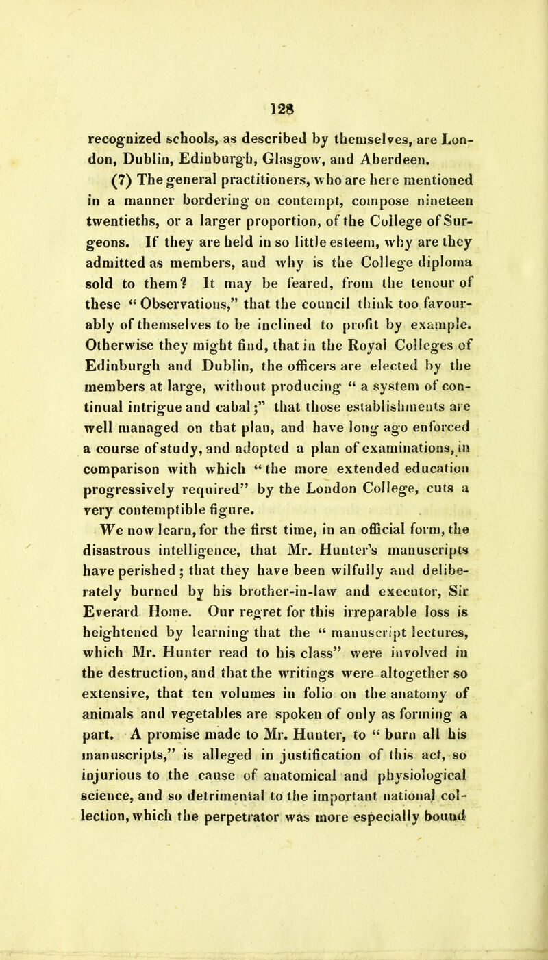 recognized schools, as described by themselves, are Lon- don, Dublin, Edinburgh, Glasgow, and Aberdeen. (7) The general practitioners, who are here mentioned in a manner bordering on contempt, compose nineteen twentieths, or a larger proportion, of the College of Sur- geons. If they are held in so little esteem, why are they admitted as members, and w hy is the College diploma sold to them? It may be feared, from the tenour of these “Observations,” that the council think too favour- ably of themselves to be inclined to profit by example. Otherwise they might find, that in the Royal Colleges of Edinburgh and Dublin, the officers are elected by the members at large, without producing “ a system of con- tinual intrigue and cabalthat those establishments are well managed on that plan, and have long ago enforced a course of study, and adopted a plan of examinations, in comparison with which “ the more extended education progressively required” by the London College, cuts a very contemptible figure. We now learn, for the first time, in an official form, the disastrous intelligence, that Mr. Hunter’s manuscripts have perished ; that they have been wilfully and delibe- rately burned by his brother-in-law and executor, Sir Everard Home. Our regret for this irreparable loss is heightened by learning that the “ manuscript lectures, which Mr. Hunter read to his class” were involved in the destruction, and that the wrritings were altogether so extensive, that ten volumes in folio on the anatomy of animals and vegetables are spoken of only as forming a part. A promise made to Mr. Hunter, to “ burn all his manuscripts,” is alleged in justification of this act, so injurious to the cause of anatomical and physiological science, and so detrimental to the important national col- lection, which the perpetrator was more especially bound