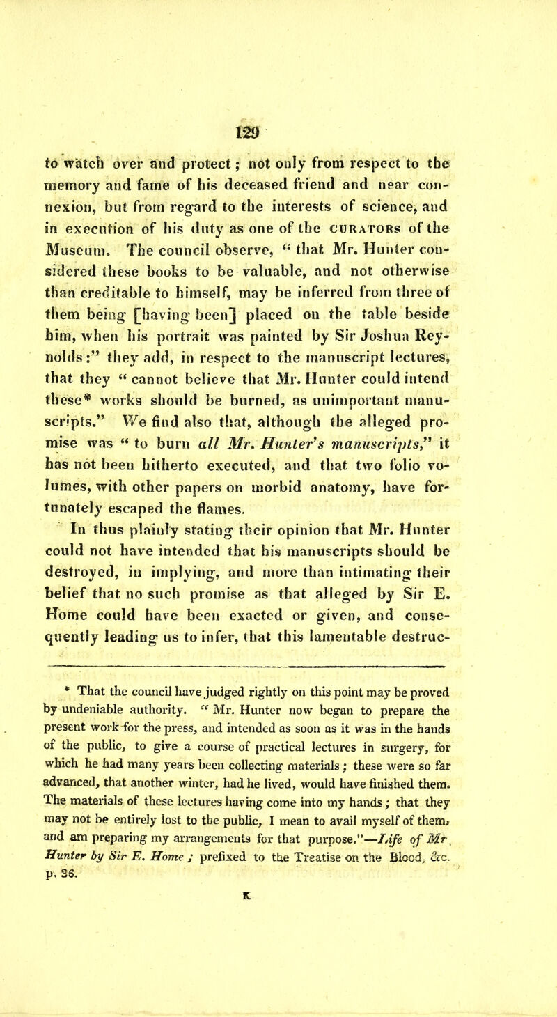 m to watch over and protect; not only from respect to the memory and fame of his deceased friend and near con- nexion, but from regard to the interests of science, and in execution of his duty as one of the curators of the Museum. The council observe, “ that Mr. Hunter con- sidered these books to be valuable, and not otherwise than creditable to himself, may be inferred from three of them being [having been] placed on the table beside him, when his portrait was painted by Sir Joshua Rey- nolds they add, in respect to the manuscript lectures, that they “cannot believe that Mr. Hunter could intend th ese* works should be burned, as unimportant manu- scripts.” We find also that, although the alleged pro- mise was “ to burn all Mr. Hunter's manuscriptsit has not been hitherto executed, and that two folio vo- lumes, with other papers on morbid anatomy, have for- tunately escaped the flames. In thus plainly stating their opinion that Mr. Hunter could not have intended that his manuscripts should be destroyed, in implying, and more than intimating their belief that no such promise as that alleged by Sir E. Home could have been exacted or given, and conse- quently leading us to infer, that this lamentable destruc- * That the council have judged rightly on this point may be proved by undeniable authority. ee Mr. Hunter now began to prepare the present work for the press, and intended as soon as it was in the hands of the public, to give a course of practical lectures in surgery, for which he had many years been collecting materials; these were so far advanced, that another winter, had he lived, would have finished them. The materials of these lectures having come into my hands; that they may not be entirely lost to the public, I mean to avail myself of them# and am preparing my arrangements for that purpose.”—Life of Mr Hunter by Sir E. Home ; prefixed to the Treatise on the Blood, &c. p. 36. K