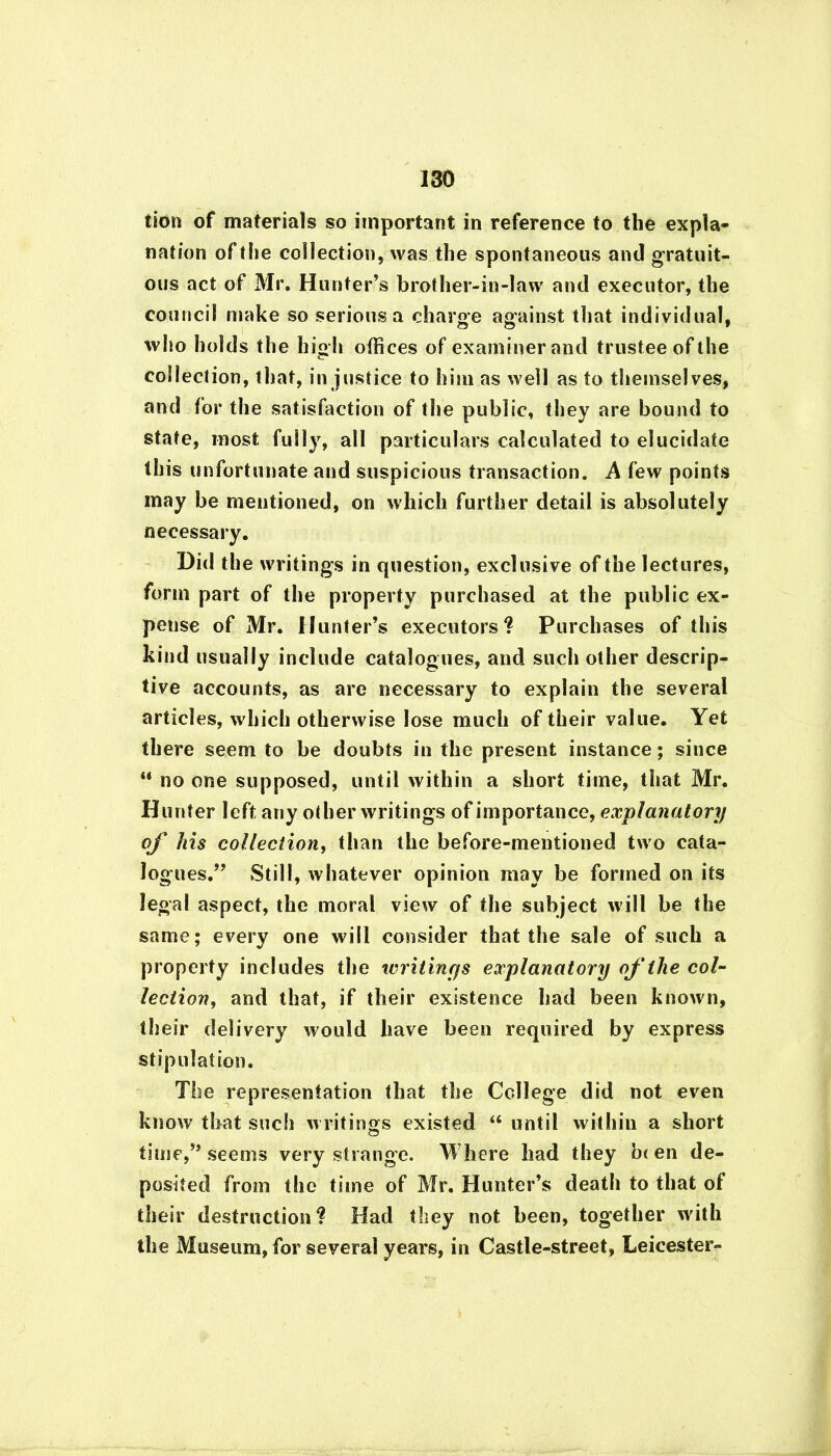 tion of materials so important in reference to the expla- nation of the collection, was the spontaneous and gratuit- ous act of Mr. Hunter’s brother-in-law and executor, the council make so serious a charge against that individual, who holds the high offices of examiner and trustee of the collection, that, in justice to him as well as to themselves, and for the satisfaction of the public, they are bound to state, most, full}7, all particulars calculated to elucidate this unfortunate and suspicious transaction. A few points may be mentioned, on which further detail is absolutely necessary. Did the writings in question, exclusive of the lectures, form part of the property purchased at the public ex- pense of Mr. Hunter’s executors? Purchases of this kind usually include catalogues, and such other descrip- tive accounts, as are necessary to explain the several articles, which otherwise lose much of their value. Yet there seem to be doubts in the present instance; since “ no one supposed, until within a short time, that Mr. Hunter left any other writings of importance, explanatory of his collection, than the before-mentioned two cata- logues.” Still, whatever opinion may be formed on its legal aspect, the moral view of the subject will be the same; every one will consider that the sale of such a property includes the writings explanatory of the col- lection, and that, if their existence had been known, their delivery would have been required by express stipulation. The representation that the College did not even know that such writings existed “ until within a short time,” seems very strange. Where had they b< en de- posited from the time of Mr. Hunter’s death to that of their destruction? Had they not been, together with the Museum, for several years, in Castle-street, Leicester-