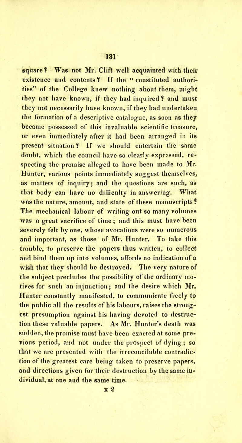 square? Was not Mr. Clift well acquainted with their existence and contents? If the “constituted authori- ties” of the College knew nothing about them, m iglit they not have known, if they had inquired? and must they not necessarily have known, if they had undertaken the formation of a descriptive catalogue, as soon as they became possessed of this invaluable scientific treasure, or even immediately after it had been arranged in its present situation? If we should entertain the same doubt, which the council have so clearly expressed, re- specting the promise alleged to have been made to Mr. Hunter, various points immediately suggest themselves, as matters of inquiry; and the questions are such, as that body can have no difficulty in answering. What was the nature, amount, and state of these manuscripts? The mechanical labour of writing out so many volumes was a great sacrifice of time; and this must have been severely felt by one, whose avocations were so numerous and important, as those of Mr. Hunter. To take this trouble, to preserve the papers thus written, to collect and bind them up into volumes, affords no indication of a wish that they should be destroyed. The very nature of the subject precludes the possibility of the ordinary mo- tives for such an injunction; and the desire which Mr. Hunter constantly manifested, to communicate freely to the public all the results of his labours, raises the strong- est presumption against his having devoted to destruc- tion these valuable papers. As Mr. Hunter’s death was sudden, the promise must have been exacted at some pre- vious period, and not under the prospect of dying; so that we are presented with the irreconcilable contradic- tion of the greatest care being taken to preserve papers, and directions given for their destruction by the same in- dividual, at one and the same time. k 2
