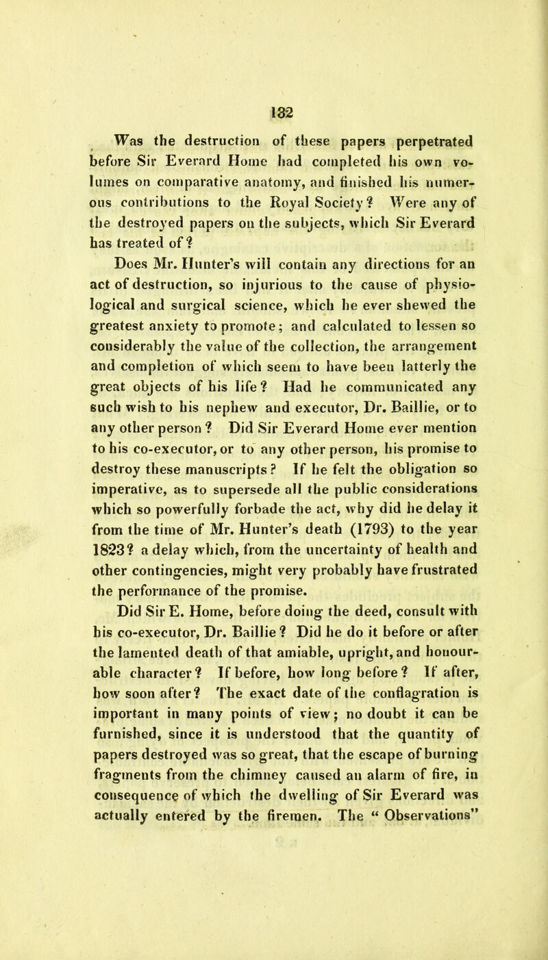 Was the destruction of these papers perpetrated before Sir Everard Home had completed his own vo- lumes on comparative anatomy, and finished his numer- ous contributions to the Royal Society? Were any of the destroyed papers on the subjects, which Sir Everard has treated of ? Does Mr. Hunter’s will contain any directions for an act of destruction, so injurious to the cause of physio- logical and surgical science, which he ever shewed the greatest anxiety to promote; and calculated to lessen so considerably the value of the collection, the arrangement and completion of which seem to have been latterly the great objects of his life? Had he communicated any such wish to his nephew and executor, Dr. Baillie, or to any other person ? Did Sir Everard Home ever mention to his co-executor, or to any other person, his promise to destroy these manuscripts ? If he felt the obligation so imperative, as to supersede all the public considerations which so powerfully forbade the act, why did lie delay it from the time of Mr. Hunter’s death (1793) to the year 1823? a delay which, from the uncertainty of health and other contingencies, might very probably have frustrated the performance of the promise. Did SirE. Home, before doing the deed, consult with his co-executor, Dr. Baillie ? Did he do it before or after the lamented death of that amiable, upright, and honour- able character? If before, how long before ? If after, how soon after? The exact date of the conflagration is important in many points of view; no doubt it can be furnished, since it is understood that the quantity of papers destroyed was so great, that the escape of burning fragments from the chimney caused an alarm of fire, in consequence of which the dwelling of Sir Everard was actually entered by the firemen. The “ Observations”