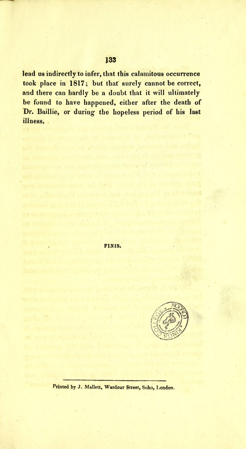 J33 lead us indirectly to infer, that this calamitous occurrence took place in 1817; but that surely cannot be correct, and there can hardly be a doubt that it will ultimately be found to have happened, either after the death of Dr. Baillie, or during the hopeless period of his last illness. FINIS. Printed by J. Mallett, Wardour Street, Soho, London.