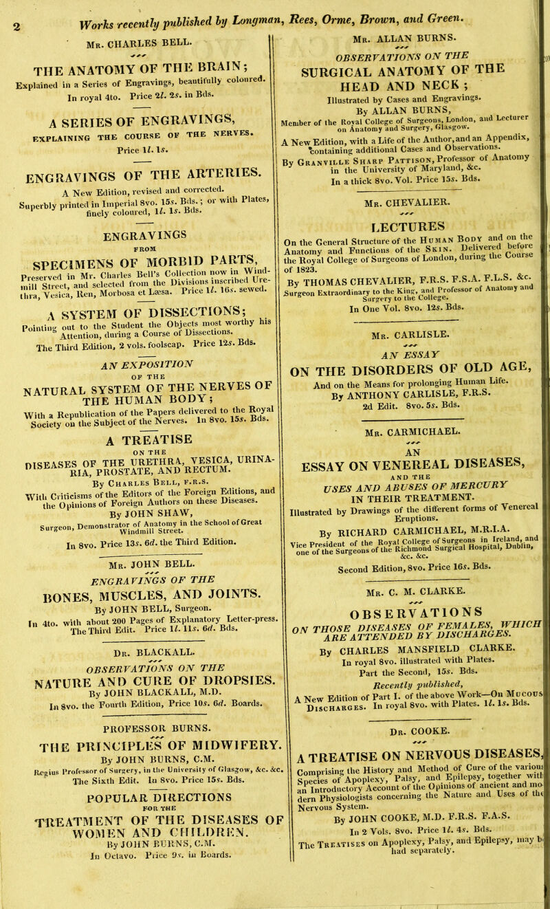 Mr. CHARLES BELL. Mr. ALLAN BURNS. THE ANATOMY OF THE BRAIN; Explained in a Series of Engravings, beautifully coloured. In royal 4to. Price 21. 2s. in Bds. A SERIES OF ENGRAVINGS, EXPLAINING THE COURSE OP THE NERVES, Price IL engravings of the arteries. A New Edition, revised and corrected. S„ pcrbly printed in Imperial 8vo Us. Brts t or will. Plate,: ^ finely coloured, 11. 1^* Eds. engravings FROM SPECIMENS OF MORBID PARTS, Preserved in Mr. Charles Bell’s Collection now m Wind- miU St and selected from the Divisions inscribed Uie Ciia, VeS, Ren, Morbosa et La^sa. Price IL 16-v. sewed. A SYSTEM OF DISSECTIONS; Pointing out to the Student the Objects most worthy his Attention, during a Course of Dissections. The Third Edition, 2 vols. foolscap. Price 12s. Bds. AIV EXPOSITION OF THE NATURAL SYSTEM OF THE NERVES OF THE HUMAN BODY; With a Republication of the Papers delivered to the Royal SocietroS the Subject of the Nerves. In 8vo. 15.. Bds. A TREATISE ON THE nmPASES OE THE URETHRA, VESICA, URINA- *^lSEAi’E^j^%^^STATE, AND RECTUM. By Charles Bell, f.r.s. With Criticisms of the Editors of the Foreign Editions, and the Opinions of Foreign Authors on these Diseases. By JOHN SHAW, surgeon, Denionstrat^r^oJ^A« the School of Great In 8vo. Price 13.. Gd. the Third Edition. Mr. JOHN BELL. engravings of the bones, muscles, and joints. By JOHN BELL, Surgeon. In 4to. with about 200 Pages of Explanatory Letter-press, The Third Edit. Price 11.11.. Gd. Bds. Dr. BLACKALL. observations on the NATURE AND CURE OF DROPSIES. By JOHN BLACKALL, M.D. In 8vo. the Fourth Edition, Price 10.. Gd. Boards. PROFESSOR BURNS. OBSERVATIONS ON THE SURGICAL ANATOMY OF THE HEAD AND NECK ; Illustrated by Cases and Engravings. By ALLAN BURNS, Member of the Royal College of Surgeons Lomlon, and Lecturer on Anatomy and Surgery, Glasgow. A New Edition, with a Life of the Author, and an Appendix, •containing additional Cases and Observations. By Granville Sharp Patti son. Professor of Anatomy in the University of Maryland, &c. In a thick 8vo. Vol. Price 15.. Bds. Mr. CHEVALIER. LECTURES On the General Structure of the Human Bod^ anf on the Anatomy and Functions of the Skin. the Royal College of Surgeons of London, during the Course of 1823. By THOMAS CHEVALIER, F.R.S. ^ B-L-S. &c. Surgeon Extraordinary to the King, and Professor of Anatomy and Surgery to the College. In One Vol. 8vo. 12.. Bds. Mr. CARLISLE. AN ESSAY ON THE DISORDERS OF OLD AGE, And on the Means for prolonging Human Life. By ANTHONY CARLISLE, F.R.S. 2d Edit. 8vo. 5.. Bds. Mr. CARMICHAEL. AN ESSAY ON VENEREAL DISEASES, and the USES AND ABUSES OF MERCURY IN THEIR TREATMENT. Illustrated by Drawings of the different forms of Venereal Eruptions. By RICHARD CARMICHAEL, M.R.I.A. &c. &c. Second Edition, 8vo. Price 16.. Bds. Mr. C. M. CLARKE. THE PRINCIPLES OF MIDWIFERY. OBSERVATIONS ON THOSE DISEASES OF FEMALES WHICH ARE ATTENDED BY DISCHARGES. By CHARLES MANSFIELD CLARKE. In royal 8vo. illustrated with Plates. Part the Second, 15.. Bds. Recently published, A New Edition of Part I. of the above Work—On Mucous Discharges. In royal 8vo. with Plates. IL 1.. Bds. By JOHN BURNS, C.M. Rc«iuB Professor of Surgery, in the University of Glasgow, &c. &c. The Sixth Edit. In Svo. Price 15y. Bds. POPULAR DIRECTIONS FOR THE TREATMENT OF THE DISEASES OF WOMEN AND CHILDREN. By JOHN BURNS, C.M. lu Octavo. Price 9v. in Boards. Dr. COOKE. A TREATISE ON NERVOUS DISEASES, Comprising the History and Method of Cure of the variom s3es of Apoplexy, Palsy, and Epilepsy, together with an Introductory Account of the Opinions of ancient and mo dern Physiologists concerning the Nature and Uses of the Nervous System. By JOHN COOKE, M.D. F.R.S. F.A.S. In 2 Vols. 8vo. Price ll. 4.. Bds. The Treatises on Apoplexy, Palsy, and Epilepsy, m.ay b had separately.