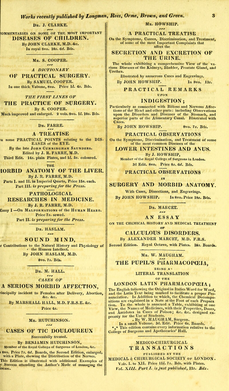 Db. J. CLARKE. Mb. HOWSHIP. lOMMENTARIES ON SOME OF THE MOST IMPORTANT DISEASES OF CHILDREN. By JOHN CLARKE, M.D. &c. In royal 8vo. 10^. 6d. Bcls. Mb. S. cooper. A DICTIONARY OF PRACTICAL SURGERY. By SAMUEL COOPER. In one thick Volume, 8vo. Price \l. 4^. Bcls. THE FIRST LINES OF THE PRACTICE OF SURGERY. By S. COOPER. Much improved and enlarged. 2 vols. 8vo. \l. 10^. Bds. Db. FARRE. A TREATISE 'll some PRACTICAL POINTS relating to the DIS- EASES of the EYE. By the late John Cunningham Saundebs. Edited by J. R. FARRE, M.D. Third Edit. 14^. plain Plates, and \l. 5s. coloured. THE lORBID ANATOMY OF THE LIVER. By J. R. FARRE, M.D. Parts I. and II. in Imperial Quarto, Price 15^. each. Part III. w preparing for the Press. pathoIlogical RESEARCHES IN MEDICINE. By J. R. FARRE, M.D. Essay I—On Malfobmations of the Human Heabt. Price 7^. sewed. Part II. is preparing for the Press. Db. HASLAM. SOUND MIND, r Contributions to the Natural History and Eliysiology of < the Human Intellect. By JOHN HASLAM, M.D. 8VO. 7s. Bds. Db. M. hall. CASES OF A SERIOUS MORBID AFFECTION, rincipally incident to Females after Delivery, Abortion, &c. &c. By MARSHALL HALL, M.D. F.R.S.E. &c. Price 4^. Mb. HUTCHINSON. CASES OF TIC DOULOUREUX Successfully treated. By BENJAMIN HUTCHINSON, Member of the Royal College of Surgeons of London, Ikc. I 8vo. Price 7s. 6<?. Boards, the Second Edition, enlarged, with a Plate, shewing the Distribution of the Nerves. This Edition is illustrated with additional Examples of e Success attending the Author’s Mode of managing the isease. A PRACTICAL TREATISE On the Symptoms, Causes, Discrimination, and Treatment, of some of the most Important Complaints that affect the SECRETION AND EXCRETION OF THE URINE. The wliole exhibiting a comprehensive View of tlie va- rious Diseases of the Kidneys, Bladder, Prostate Gland, and Urethra. Illustrated by numerous Cases and Engravings. By JOHN HOWSHIP. In 8vo. 13j. PRACTICAL REMARKS UPON INDIGESTION; Particularly as connected with Bilious and Nervous Affec- tions of the Head and other parts: including Observations upon the Disortlers and Diseases of the Stomach, and superior parts of tlie Alimentary Canal. Illustrated with Cases. By JOHN HOWSHIP. 8vo. 7^. Bds. PRACTICAL OBSERVATIONS On the Symptoms, Discrimination, and Treatment of some of the most common Diseases of the LOWER INTESTINES AND ANUS. By J. HOWSHIP, Member of t!ie Royal College of Surgeons in London. 3d Edit. 8vo. Price 8^.. 6<^. Bds. PRACTICAL OBSERVATIONS IN SURGERY AND MORBID ANATOMY. With Cases, Dissections, and Engravings. By JOHN HOWSHIP. In 8vo-Price 18^. B^ls. Db. MAECET. AN ESSAY ON THE CHEMICAL HISTORY AV.D MEDICAL TREATMENT OP CALCULOUS DISORDERS. By ALEXANDER MARCET, M.D. F.R.S. Second Edition. Royal Octavo, with Plates. 18s. Boards. Mb. W. MAUGHAM. THE PUPIL’S PHARMACOPCEIA, BEING A* LITERAL TRANSLATION LONDON LATIN PHARMACOPOEIA; The English following the Original in Italics Word for Word, and the Latin Text being marked to facilitate a proper Pro- nunciation. In Addition to which, the Chemical Decompo- sitions are explained in a Note at the Foot of each Prepara tion. To the whole is annexed a Table, exhibiting at one View, the Names of Medicines, with their Properties, Doses, and Antidotes in Cases of Poison; &c. &c. designed ex- oressiv tor the Use of Students. ^ . By W. MAUGHAM, Surgeon. In a small Volume. 3d. Edit. Price 6s. Boards. This edition contains every information relative to the College of Surgeons and Apothecaries’^ Hall. MEDICO-CHIRURGICAL TRANSACTIONS PUBLISHED BY THE MEDICAL4- CHIRURGICAL SOCIETY of LONDON. Vols. I. to XII. Price \\l. 7s. Bds. with Plates. Vol.XIII. Parti, is just published, 12j. Bds.