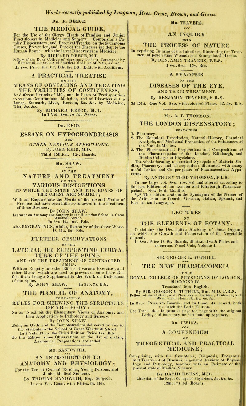 Dr. R. REECE. THE MEDICAL GUIDE, For the Use of the Clergy, Heads of Families and Junior Practitioners in Medicine and Surgery. Comprising a Fa- mily Dispensatory, and Practical Treatise on the Symptoms Ciuses, Prevention, and Cure of the Diseases incident to the Human Frame; with the latest Discoveries in Medicine. By RICHARD REECE, M.D. I’ehow of the Royal College of Surgeons, London; Corresponding Member of the Society of Practical Medicine of Paris, &c. &c. In 8vo. Price 10^. Gd. Bds.the 14th Edit, with Additions. A PRACTICAL TREATISE MEANS OF OBVIATING AND TREATING THE VARIETIES OF COSTIVENESS, At different Periods of Life, and in Cases of Predisposition to various Constitutional Maladies, and of Disorders of the Lungs, Stomach, Liver, Rectum, &c. &c. by Medicine, Diet, &c. &c. By RICHARD REECE, M.D. In 1 Vol. 8vo. in the Press. Dr. REID. ESSAYS ON HYPOCHONDRIASIS AND OTHER NERVOUS AFFECTIONS. By JOHN REID, M.D. Third Edition. 12v. Boards. Mr. SHAW. ON THE NATURE AND TREATMENT OF THE VARIOUS DISTORTIONS TO WHICH THE SPINE AND THE BONES OF THE CHEST ARE SUBJECT; With an Enquiry into the Merits of the several Modes of Practice that have been hitherto followed in the Treatment of these Diseases. By JOHN SHAW, Lecturer on Anatomy and Surgery in the Hunterian School in Great Windmill Street. In 8vo. 10^. Gd. Bds. Also ENG RAVING S, in folio,illustrative of the above Work. ll. 11.9. Bds. FURTHER OBSERVATIONS ON THE LATERAL OR SERPENTINE CURVA- TURE OF THE SPINE, AND ON THE TREATMENT OF CONTRACTED LIMBS. With an Enquiry into the Effects of various Exercises, and other Means which are used to itrevent or cure these De- formities; being a Supplement to the Work on Distortions of the Spine. By JOHN SHAW. In 8vo. 7s. Bds. THE MANUAi7oF ANATOMY, CONTAINING RULES FOR SHEWING THE STRUCTURE OF THE BODY ; So as to exhibit the Elementary Views of Anatomy, and their Application to Pathology and Surgery. By JOHN SHAW. Being an Outline of the Demonstrations delivered by him to the Students in the School of Great Windmill Street. In 2 Vols. 12rao. the Third Edition, Price 12.9. Bds. To this Edition some Observations on the Art of making Anatomical Preparations are added. Mr. sand WITH. AN INTRODUCTION TO ANATOMY AND PHYSIOLOGY; For the Use of General Readers, Young Persons, and Junior Medical Students. By THOMAS SANDWITH, Esq. Surgeon. In one Vol. 12mo. with Plates. 9s. Bds. Mr. TRAVERS. AN INQUIRY INTO THE PROCESS OF NATURE In repairing Injuries of the Intestines, illustrating the Treat- ment of penetrating Wounds and Strangulated Hernia. By BENJAMIN TRAVERS, F.R.S. 1 vol. 8vo. 155. Bds. A SYNOPSIS OF THE DISEASES OF THE EYE, AND THEIR TREATMENT. By BENJAMIN TRAVERS, F.R.S- .3d Edit. One Vol. 8vo. with coloured Plates. lA 55. Bds. Mr. a. T. THOMSON. THE LONDON DISPENSATORY; containing 1. Pharmacy. 2. The Botanical Description, Natural History, Chemical Analysis, and Medicinal Properties, of the Substances of the Materia Medina. 3. The Pharmaceutical Preparations and Compositions of the Pharmacopoeias of the London, Edinburgh, and Dublin Colleges of Physicians. The whole forming a practical Synopsis of Materia Me- dina, Pharmacy, and Therapeutics: illustrated with many useful Tables and Copper plates of Pharmaceutical Appa- ratus. By ANTHONY TODD THOMSON, F.L.S. In one large vol. 8vo. (revised and altered according to the last Edition of the London and Edinburgh Pharmaco- poeias). New Edit. 15s. Bds. This edition contains the Synonyma of the Names of the Articles in the French, German, Italian, Spanish, and East Indian Languages. LECTURES ON THE ELEMENTS OF BOTANY. Containing the Descriptive Anatomy of those Organs, on which the Growth and Preservation of the Vegetable depend. In 8vo. Price \l. 8.9. Boards, illustrated with Plates and numerous Wood Cuts, Volume I. SIR GEORGE L. TUTHILL. THE NEW PHARMACOPOEIA OF THE ROYAL COLLEGE OF PHYSICIANS OF LONDON, MDCCCXXIV. Translated into English. By SIR GEORGE L. TUTHILL, Knt. M.D. F.R.S. Fellow of the College, and Physician to Bethleni, Bridewell, and Westminster Hospitals, &c. &c. &c. In 8vo. Price 7s. Boards; and in 18mo. 45. sewed, both to match the Latin Edition. The Translation is printed page for page with the oiiginal Latin, and both may be had done up together. Dr. UWINS. A COMPENDIUrM THEORETICAL AND PRACTICAL MEDICINE; Comprising, with the Symptoms, Diagnosis, Prognosis,! and Treatment of Diseases, a general Review of Physio-f logy and Pathology, together with an Estimate of thel present state of Medical Science. By DAVID UWINS, M.D. Licentiate of the Royal College of Physicians, &c. &c. 12mo. 7.9. Gd. Boards.