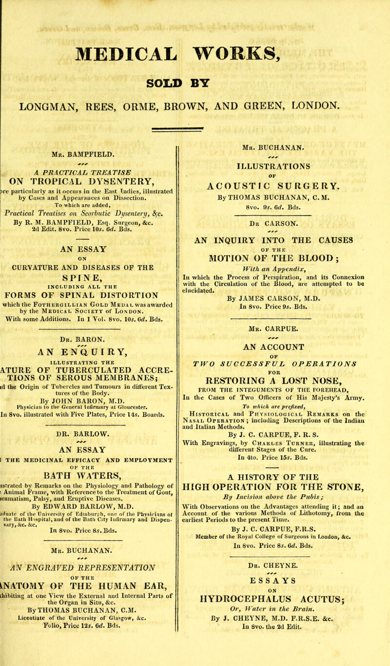 SOIiD BY LONGMAN, REES, ORME, BROWN, AND GREEN, LONDON. Mr. BAMPFIELD. A PRACTICAL. TREATISE ON TROPICAL DYSENTERY, )re particularly as it occurs in the East Indies, illustrated by Cases and Appearances on Dissection. To which are added, Practical Treatises on Scorbutic Dijsentery, &^c. By R. M. BAMPFIELD, Esq. Surgeon, &c. 2d Edit. 8vo. Price 10^. 6d. Bds. AN ESSAY ON CURVATURE AND DISEASES OF THE SPJNE, INCLUDING ALL THE FORMS OF SPINAL DISTORTION which the Fothergillian Gold Meda l was awarded by the Medical Society of London. With some Additions. In 1 Vol. 8vo. 10^. 6d. Bds. Dr. baron. AN EN^aUIRY, ILLUSTRATING THE ATURE OF TUBERCULATED ACCRE- TIONS OF SEROUS MEMBRANES; id the Origin of Tubercles and Tumours in different Tex- tures of the Body. By JOHN BARON, M.D. Physician to the General Infirmary at Gloucester. In 8vo. illustrated with Five Plates, Price 14.y. Boards. DR. BARLOW. AN ESSAY I THE MEDICINAL EFFICACY AND EMPLOYMENT OF THE BATH WATERS, jstrated by Remarks on the Physiology and Pathology of ! Animal Frame, with Reference to the Treatment of Gout, leumatism. Palsy, and Eruptive Diseases. By EDWARD BARLOW, M.D. lUluate of the University of Edinburah, one of the Physicians of the Bath Hospital, and of the Bath City Infirmary and Dispen- sary, &c. &c. In 8vo. Price 8^. Bds. Mr. BUCHANAN. ENGRAVED REPRESENTATION OF THE INATOMY OF THE HUMAN EAR, chibiting at one View the External and Internal Parts of the Organ in Situ, &c. By THOMAS BUCHANAN, C.M. Licentiate of the University of Glasgow, &c. Folio, Price 12y. Qd. Bds. Mr. BUCHANAN. ILLUSTRATIONS OF ACOUSTFC SURGERY. By THOMAS BUCHANAN, C. M. 8vo. 9^. 6d. Bds. Dr CARSON. AN INQUIRY INTO THE CAUSES OF THE MOTION OF THE BLOOD ; With an Appendix, In which the Process of Perspiration, and its Connexion with the Circulation of the Blood, are attempted to be elucidated. By JAMES CARSON, M.D. In 8vo. Price 9^. Bds. Mr. CARPUE. AN ACCOUNT OF TWO SUCCESSFUL OPERATIONS FOR RESTORING A LOST NOSE, FROM THE INTEGUMENTS OF THE FOREHEAD, In the Cases of Two Officers of His Majesty’s Army. To tohich are prefixed, Historical and Physiological Remarks on the Nasal Operation; including Descriptions of the Indian and Italian Methods. By J. C. CARPUE, F. R. S. With Engravings, by Charles Turner, illustrating the different Stages of the Cure. In 4to. Price 15^. Bds. A HISTORY OF THE HIGH OPERATION FOR THE STONE, By Incision above the Pubis; With Observations on the Advantages attending it; and an Account of the various Methods of Lithotomy, from the earliest Periods to the present Time. By J. C. CARPUE, F.R.S. Member of the Royal College of Surgeons in I.ondon, &c. In 8vo. Price 8^. 6d. Bds. Dr. CHEYNE. ESSAYS ON HYDROCEPHALUS ACUTUS; Or, Water in the Brain. By J. CHEYNE, M.D. F.R.S.E. &c. In 8vo. the 2d Edit.