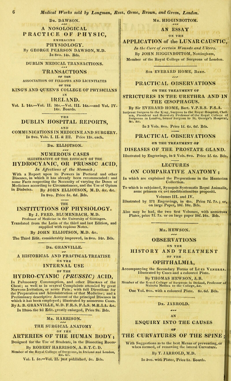 Dr. DAWSON. Mr. HIGGINBOTTOM. A NOSOLOGICAL PRACTICE OF PHYSIC, EMBRACING PHYSIOLOGY. By GEORGE PEARSON DAWSON, M.D. In 8vo. 14s. Bds. DUBLIN MEDICAL TRANSACTIONS, AN ESSAY ON THE APPLICATION of the LUNAR CAUSTIC, In the Cure of certain IVounds and Ulcers. By JOHN HIGGINBOTTOM, Nottingham, Member of the Royal College of Surgeons of London. TRANSACTIONS OF THF. ASSOCIATION OF FELLOWS AND LICENTIATES OF THE KING’S AND QUEEN’S COLLEGE OF PHYSICIANS IN IRELAND. Vol. I. 14^.—Vol, II. 16.y.—Vol. III. 14^.—and Vol. IV. 145. Boards. DUBLIN HOSPITAL REPORTS, AND COMMUNICATIONS IN MEDICINE AND SURGERY. In 8vo. Vols. I. II. & III. Price 135. each. Dr. ELLIOTSON. NUMEROUS CASES ILLUSTRATIVE OF THE EFFICACY OF THE HYDROCYANIC, OR PRUSSIC ACID, In Affections of the Stomach; With a Report upon its Powers in Pectoral and other Diseases, in which it has already been recommended: and some Facts respecting the Necessity of varying the Doses of Medicines according to Circumstances, and the Use of Opium in Diabetes. By JOHN ELLIOTSON, M. D. &c. &c. In 8vo. Price 5s. Qd. Bds. THE INSTITUTIONS OF PHYSIOLOGY. By J. FRED. BLUMENBACH, M.D. Professor of Medicine in the University of Gottingen. Translated from the Latin of the third and last Edition, and supplied with copious Notes. By JOHN ELLIOTSON, M.D. &c. The Third Edit, considerably improved, in 8vo. 145. Bds. Dr. GRANVILLE. A HISTORICAL AND PRACTICAL TREATISE Sir EVERARD HOME, Bart. PRACTICAL OBSERVATIONS ON THE TREATMENT OF STRICTURES IN THE URETHRA AND IN THE GESOPHAGUS. By Sir EVERARD HOME, Bart. V.P.R.S. F.S.A. Serjeant Surgeon to the King, Surgeon to the Royal Hospital, Chel- sea, President and Honorary Professor of the Royal College of Surgeons in London, Senior Surgeon to St. George’s Hospital, 6cc. See. In 3 Vols. 8vo. Price 1^. 65. 6d. Bds. PRACTICAL OBSERVATIONS ON THE TREATMENT OF DISEASES OF THE PROSTATE GLAND. Illustrated by Engravings, in 2 Vols. 8vo. Price 11. Gs. Bds. LECTURES ON COMPARATIVE ANATOMY; In which are explained the Preparations in the Hunterian Collection. To which is subjoined. Synopsis Systematis Regni Animalis, nunc primum ex ovi moditicationibus propositi. Volumes III. and IV. Illustrated by 171 Engravings, in 4to. Price 71. 7s.; or, on large Paper, 10^. 105. Bds. Also may be had, the two first Volumes, with numerous Plates, price 71. 7s. or on large paper 10/. IO5. Bds. Mr. HEWSON. OBSERVATIONS ON THE HISTORY AND TREATMENT OF THE ON THE INTERNAL USE OF THE HYDRO CYANIC (PRUSSIC) ACID, In Pulmonary Consumption, and other Diseases of the Chest; as well as in several Complaints attended by great Nervous Irritation, or acute Pain; with full Directions for the Preparation and Administration of that Medicine; and a Preliminary descriptive Account of the principal Diseases in which it has been employed; illustrated by numerous Cases. By A. B. GRANVILLE, M.D. F.R.S.F.L.S. M.R.I.A. &c. In 12nio. the 2d Edit, greatly enlarged. Price 9s. Bds. Mr. HARRISON. THE SURGICAL ANATOMY OF THE ARTERIES OF THE HUMAN BODY; Designed for the Use of Students, in the Dissecting Room* By ROBERT HARRISON, A. B.T.C.D. Member of the Royal College of Surgeons, in Ireland and London, &c. &c. Vol. I. 55.—Vol. II. just published, 55. Bds. OPHTHALMIA, Accompanying the Secondary Forms of Lues Venerea. Illustrated by Cases and a coloured Plate. By THOMAS HEWSON, A.B. Member of the Royal College of Surgeons in Ireland, Professor of Materia Medica to the College, &c. One Vol. 8vo. with a coloured Plate. 85.6t/. Bds. Dr. JARROLD. ENQUIRY INTO THE CAUSES THE CURVATURES OF THE SPINE A With Suggestions as to the best Means of preventing, or when formed, of removing the lateral Curvature. By T. JARROLD, M.D. In 3vo. with Plates, Price 85. Boards.