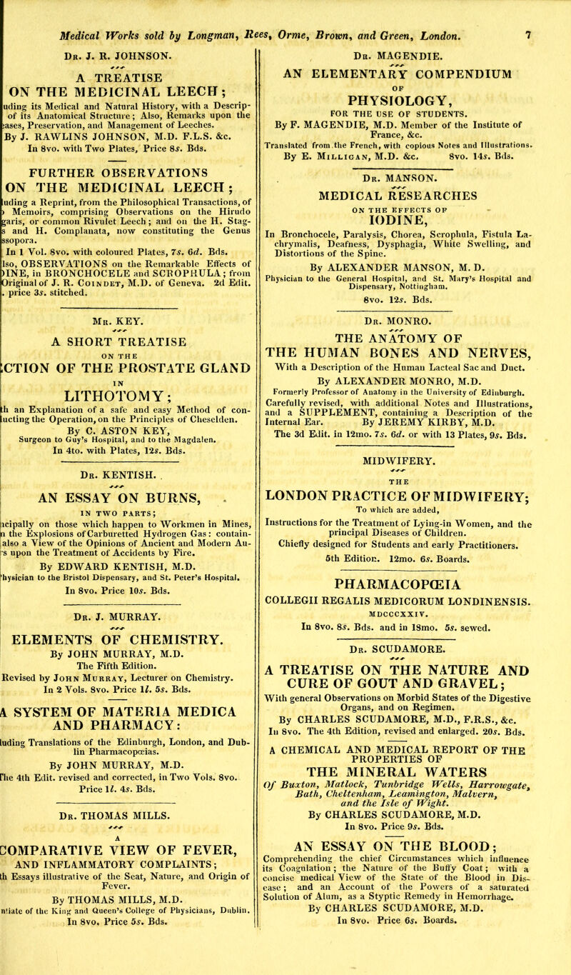 Dr. J. R. JOHNSON. A TREATISE ON THE MEDICINAL LEECH; uding its Medical and Natural History, with a Descrip- of its Anatomical Structure; Also, Remarks upon the iases. Preservation, and Management of Leeches. By J. RAWLINS JOHNSON, M.D. F.L.S. &c. In 8vo. with Two Plates, Price 8^. Bds. FURTHER OBSERVATIONS ON THE MEDICINAL LEECH; uding a Reprint, from the Philosophical Transactions, of ) Memoirs, comprising Observations on the Hirudo garis, or common Rivulet Leech ; and on tlie H. Stag- s and H. Complanata, now constituting the Genus ssopora. In 1 Vol. 8vo. with coloured Plates, 7s. Gd. Bds. Iso, OBSERVATIONS on the Remarkable Effects of )INE, in BRONCHOCELE and SCROPHULA; from Original of J. R. Coindet, M.D. of Geneva. 2d Edit. . price 3^. stitched. Mr. key. A SHORT TREATISE ON THE ;CTION OF THE PROSTATE GLAND LITHOTOMY; fh an Explanation of a safe and easy Method of con- luctingthe Operation, on the Principles of Cheselden. By C. ASTON KEY, Surgeon to Guy’s Hospital, and to the Magdalen. In 4to. with Plates, 12s. Bds. Dr. KENTISH. . I AN ESSAY ON BURNS, . IN TWO parts; licipally on those which happen to Workmen in Mines, |n the Explosions of Carburetted Hydrogen Gas: contain- |also a View of the Opinions of Ancient and Modern Au- I’S upon the Treatment of Accidents by Fire. By EDWARD KENTISH, M.D. physician to the Bristol Dispensary, and St. Peter’s Hospital. In 8vo. Price lOj. Bds. ; Dr. J. MURRAY. ELEMENTS OF CHEMISTRY. By JOHN MURRAY, M.D. The Fifth Edition. Revised by John Murray, Lecturer on Chemistry. In 2 Vols. 8vo. Price \l. 5s. Bds. A SYSTEM OF MATERIA MEDIC A AND PHARMACY: ludiag Translations of the Edinburgh, London, and Dub- lin Pharmacopoeias. By JOHN MURRAY, M.D. riie 4th Edit, revised and corrected, in Two Vols. 8vo. Price \ l. 4^. Bds. Dr. THOMAS MILLS. COMPARATIVE VIEW OF FEVER, AND INFLA.MMATORY COMPLAINTS; th Essays illustrative of the Seat, Nature, and Origin of Fever. By THOMAS MILLS, M.D. nliate of the King and Queen’s College of Physicians, Dublin. In 8vo, Price 5^. Bds. Dr. MAGENDIE. AN ELEMENTARY COMPENDIUM OF PHYSIOLOGY, FOR THE USE OF STUDENTS. By F. MAGENDIE, M.D. Member of the Institute of France, &c. Translated from.the French, with copious Notes and Illustrations. By E. Milligan, M.D. &c. 8vo. 14i. Bds. Dr. MANSON. MEDICAL iTeSEARCHES ON THG EFFECTS OF IODINE, In Bronchocele, Paralysis, Chorea, Scrophula, Fistula La- chrymalis. Deafness, Dysphagia, White Swelling, and Distortions of the Spine. By ALEXANDER MANSON, M. D. Physician to the General Hospital, and St. Mary’s Hospital and Dispensary, Nottingham. 8vo. 12^. Bds. Dr. MONRO. THE ANATOMY OF THE HUMAN BONES AND NERVES, With a Description of the Human Lacteal Sac and Duct. By ALEXANDER MONRO, M.D. Formerly Professor of Anatomy in the University of Edinburgh. Carefully revised, with additional Notes and Illustrations, and a SUPPLEMENT, containing a Description of the Internal Ear. By JEREMY KIRBY, M.D. The 3d Edit, in 12mo. 7^. 6d. or with 13 Plates, 9^. Bds. MIDWIFERY. THE LONDON PRACTICE OF MIDWIFERY; To which are added. Instructions for the Treatment of Lying-in Women, and the principal Diseases of Children. Chiefly designed for Students and early Practitioners. 6th Edition. 12mo. 6^. Boards. PHARMACOPOEIA COLLEGII REGALIS MEDICORUM LONDINENSIS. MDCCCXXIV. In 8vo. 8^. Bds. and in 18mo. 5s. sewed. Dr. SCUDAMORE. A TREATISE ON THE NATURE AND CURE OF GOUT AND GRAVEL; With general Observations on Morbid States of the Digestive Organs, and on Regimen. By CHARLES SCUDAMORE, M.D., F.R.S., &c. In 8vo. The 4th Edition, revised and enlarged. 20.y. Bds. A CHEMICAL AND MEDICAL REPORT OF THE PROPERTIES OF THE MINERAL WATERS Of Buxton, Matlock, Tunbridge Wells, Harrowgate, Bath, Cheltenham, Leamington, Malvern, and the Isle of Wight. By CHARLES SCUDAMORE, M.D. In 8vo. Price 9^. Bds. AN ESSAY ON^HE BLOOD; Comprehending the chief Circumstances which influence its Coagulation; the Nature of the Buffy Coat; with a concise medical View of the State of the Blood in Dis- ease ; and an Account of the Powers of a saturated Solution of Alum, as a Styptic Remedy in Hemorrhage. By CHARLES SCUDAMORE, M.D. In 8vo. Price 6^. Boards.