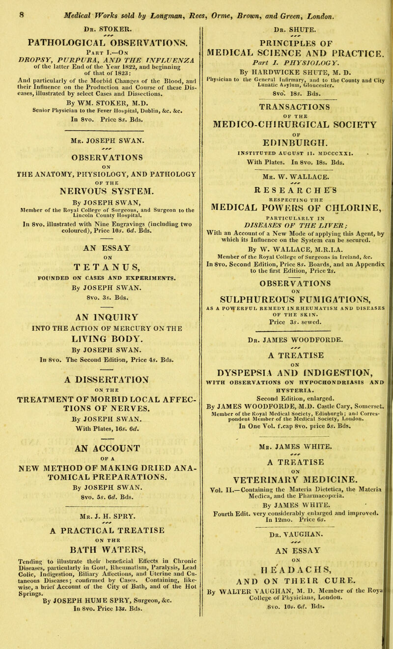 Dr. SHUTE. Dr. stoker. PATHOLOGICAL OBSERVATIONS. Part I.—On DROPSY, PURPURA, AND THE INFLUENZA of the latter End of the Year 1822, and beginning of that of 1823: And particularly of the Morbid Changes of the Blood, and their Influence on the Production and Course of these Dis- eases, illustrated by select Cases and Dissections. By WM. STOKER, M.D. Senior Physician to the Fever Hospital, Dublin, &c. &c. In 8vo. Price 8^. Bds. Mr. JOSEPH SWAN. OBSERVATIONS ON THE ANATOMY, PHYSIOLOGY, AND PATHOLOGY OF THE NERVOUS SYSTEM. By JOSEPH SWAN, Member of the Royal College of Surgeons, and Surgeon to the Lincoln County Hospital. In 8vo. illustrated with Nine Engravings (including two coloured). Price 10^. 6d. Bds. AN ESSAY ON TETANUS, FOUNDED ON CASES AND EXPERIMENTS. By JOSEPH SWAN. 8vo. 3y. Bds. AN mauiRY INTO THE ACTION OF MERCURY ON THE LIVING BODY. By JOSEPH SWAN. In 8vo. The Second Edition, Price 4^. Bds. A DISSERTATION ON THE TREATMENT OF MORBID LOCAL AFFEC- TIONS OF NERVES. By JOSEPH SWAN, With Plates, 16^. 6<f. AN ACCOUNT OF A NEW METHOD OF MAKING DRIED ANA- TOMICAL PREPARATIONS. By JOSEPH SWAN. 8vo. 5^. 6(Z. Bds. Mr. J. H. spry. A PRACTICAL TREATISE ON THE BATH WATERS, Tending to illustrate their beneficial Effects in Chronic Diseases, particularly in Gout, Rheumatism, Paralysis, Lead Colic, Indigestion, Biliary Affections, and Uterine and Cu- taneous Diseases; confirmed by Cases. Containing, like- wise, a brief Account of the City of Bath, and of the Hot Springs. By JOSEPH HUME SPRY, Surgeon, «Scc. In 8vo. Price 13s. Bds. PRINCIPLES OF MEDICAL SCIENCE AND PRACTICE. Part /. PHYSIOLOGY. By HARDWICKE SHUTE, M. D. Physician to the General Infirmary, and to the County and City Lunatic Asylum, Gloucester. 8vo'. 185. Bds. TRANSACTIONS OF THE MEDICO-CHIRURGICAL SOCIETY OF EDINBURGH. INSTITUTED AUGUST II. MDCCCXXI. With Plates. In 8vo. 18s. Bds. Mr. W. WALLACE. RESEARCHES RESPECTING THE MEDICAL POWERS OF CHLORINE, PARTICULARLY IN DISEASES OF THE LIVER; With an Account of a New Mode of applying this Agent, by which its Influence on the System can be secured. By W. WALLACE, M.R.I.A. Member of the Royal College of Surgeons in treland, &c. In 8vo. Second Edition, Price 85. Boards, and an Appendix to the first Edition, Price 25. OBSER^TIONS ON SULPHUREOUS FUMIGATIONS, AS A PO\jrERFUL REMEDY IN RHEUMATISM AND DISEASES OF THE SKIN. Price 35. sewed. Dr. JAMES WOODFORDE. A TREATISE ON DYSPEPSIA AND INDIGESTION, WITH OBSERVATIONS ON HYPOCHONDRIASIS AND HYSTERIA. Second Edition, enlarged. By JAMES WOODFORDE, M.D. Castle Cary, Somerset. Member of the Royal Medical Society, Edinburgh; and Corres- pondent Member of the Medical Society, Loudon. In One Vol. f.cap 8vo. price 55. Bds. Mr. JAMES WHITE. A TREATISE ON VETERINARY MEDICINE. Vol. II.— Containing the Materia Dietetica, the Materia Medica, and the Pharmacopoeia. By JAMES WHITE. Fourth Edit, very considerably enlarged and improved. In 12mo. Price 65. Dr. VAUGHAN. AN ESSAY ON HEADACHS, AND ON THEIR CURE. By WALTER VAUGHAN, M. D. Member of the Roya College of Physicians, London. ,8vo. 105. M. Bds.