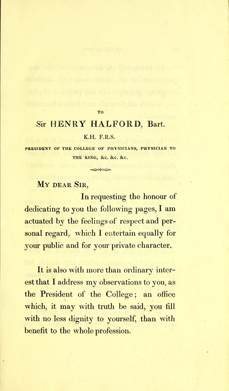 TO Sir HENRY HALFORD, Bart. K.H. F.R.S. PRESIDENT OF THE COLLEGE OF PHYSICIANS, PHYSICIAN TO THE KING, &C. &C. &C. My dear Sir, In requesting the honour of dedicating to you the following pages, I am actuated by the feelings of respect and per- sonal regard, which I entertain equally for your public and for your private character. It is also with more than ordinary inter- est that I address my observations to you, as the President of the College; an office which, it may with truth be said, you fill with no less dignity to yourself, than with benefit to the whole profession.