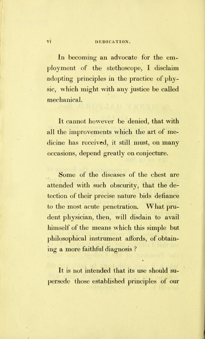 In becoming an advocate for the em- ployment of the stethoscope, I disclaim adopting principles in the practice of phy- sic, which might with any justice be called mechanical. It cannot however be denied, that with all the improvements which the art of me- dicine has received, it still must, on many occasions, depend greatly on conjecture. Some of the diseases of the chest are attended with such obscurity, that the de- tection of their precise nature bids defiance to the most acute penetration. What pru- dent physician, then, will disdain to avail himself of the means which this simple but philosophical instrument affords, of obtain- ing a more faithful diagnosis ? It is not intended that its use should su- persede those established principles of our