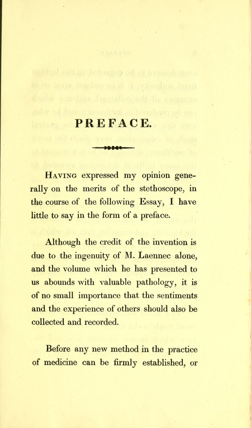 PREFACE. ■ Having expressed my opinion gene- rally on the merits of the stethoscope^, in the course of the following Essay, I have little to say in the form of a preface. Although the credit of the invention is due to the ingenuity of M. Laennec alone, and the volume which he has presented to us abounds with valuable pathology, it is of no small importance that the sentiments and the experience of others should also be collected and recorded. Before any new method in the practice of medicine can be firmly established, or