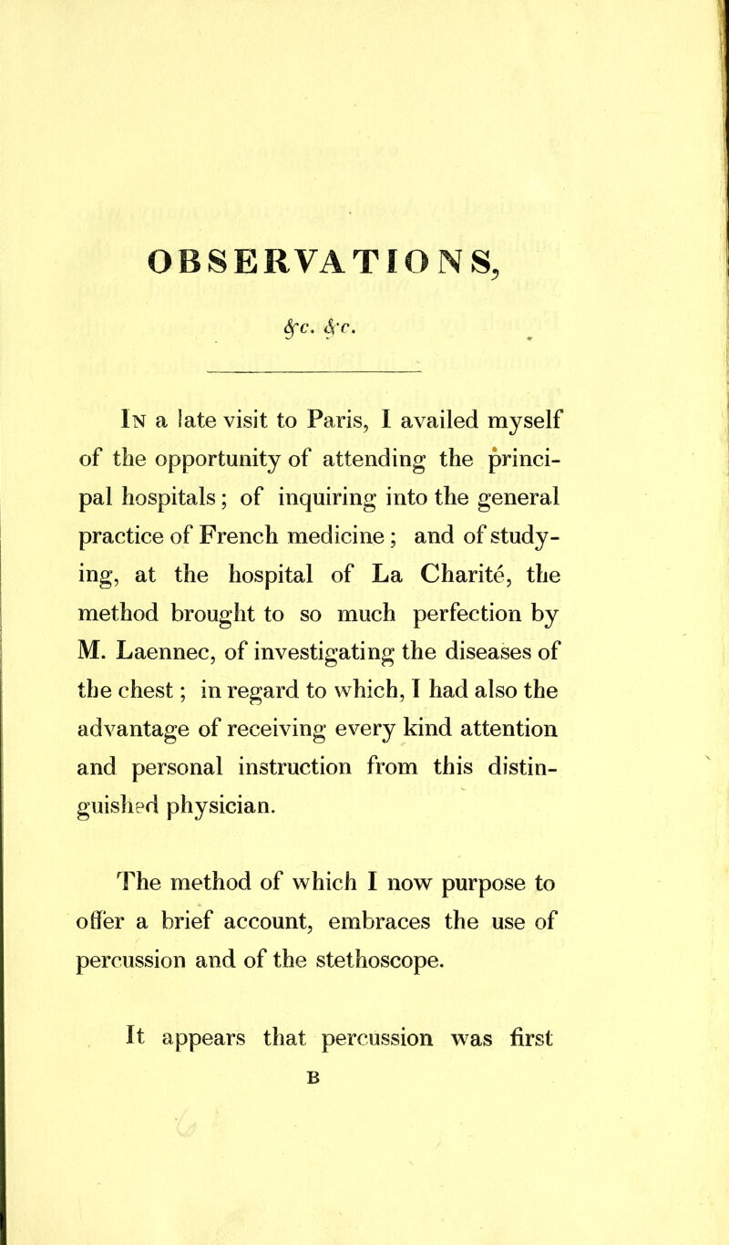 OBSERVATIONS, ^c, 4t. In a late visit to Paris, I availed myself of the opportunity of attending the princi- pal hospitals; of inquiring into the general practice of French medicine; and of study- ing, at the hospital of La Charite, the method brought to so much perfection by M. Laennec, of investigating the diseases of the chest; in regard to which, 1 had also the advantage of receiving every kind attention and personal instruction from this distin- guished physician. The method of which I now purpose to offer a brief account, embraces the use of percussion and of the stethoscope. It appears that percussion was first B