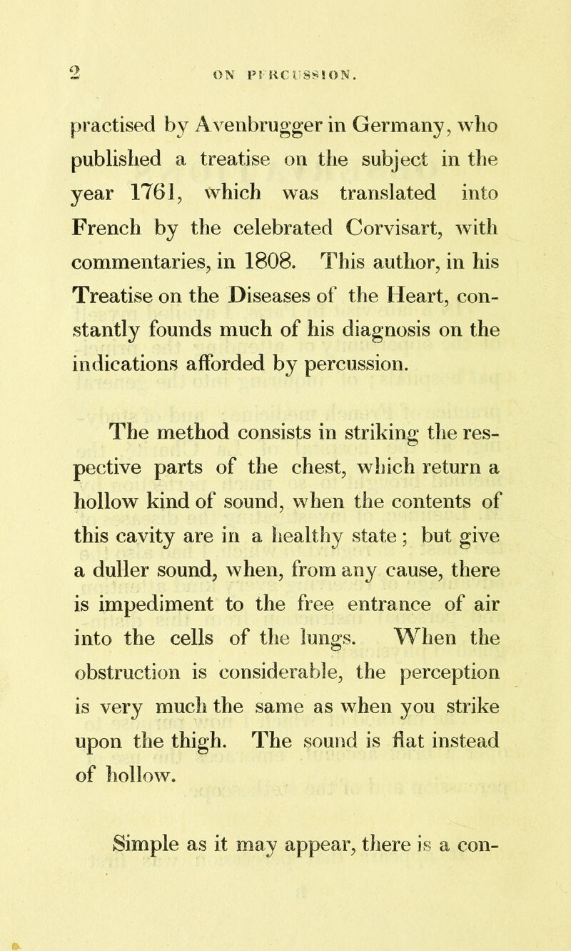 practised by Avenbrugger in Germany, who published a treatise on the subject in the year 1761, which was translated into French by the celebrated Corvisart, with commentaries, in 1808. This author, in his Treatise on the Diseases of the Heart, con- stantly founds much of his diagnosis on the indications afforded by percussion. The method consists in striking the res- pective parts of the chest, which return a hollow kind of sound, when the contents of this cavity are in a healthy state; but give a duller sound, when, from any cause, there is impediment to the free entrance of air into the cells of the lungs. When the obstruction is considerable, the perception is very much the same as when you strike upon the thigh. The sound is fiat instead of hollow. Simple as it may appear, there is a con-