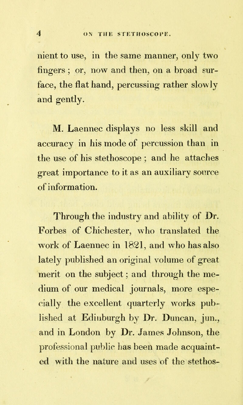 nient to use, in the same manner^ only two fingers ; or, now and then, on a broad sur- face, the flat hand, percussing rather slowly and gently. M. Laennec displays no less skill and accuracy in his mode of percussion than in the use of his stethoscope ; and he attaches great importance to it as an auxiliary source of information. Through the industry and ability of Dr. Forbes of Chichester, who translated the work of Laennec in 1821, and who has also lately published an original volume of great merit on the subject; and through the me- dium of our medical journals, more espe- cially the excellent quarterly works pub- lished at Edinburgh by Dr. Duncan, jun., and in London by Dr. James Johnson, the professional public has been made acquaint- ed with the nature and uses of the stethos-