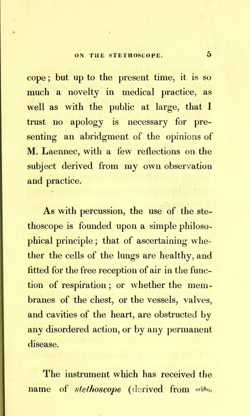 cope; but up to the present time^ it is so much a novelty in medical practice, as well as with the public at large, that I trust no apology is necessary for pre- senting an abridgment of the opinions of M. Laennec, with a few reflections on the subject derived from my own observation and practice. As with percussion, the use of the ste- thoscope is founded upon a simple philoso- phical principle; that of ascertaining whe- ther the cells of the lungs are healthy, and fitted for the free reception of air in the func- tion of respiration; or whether the mem- branes of the chest, or the vessels, valves, and cavities of the heart, are obstructed by any disordered action, or by any permanent disease. The instrument which has received the name of stethoscope (derived from