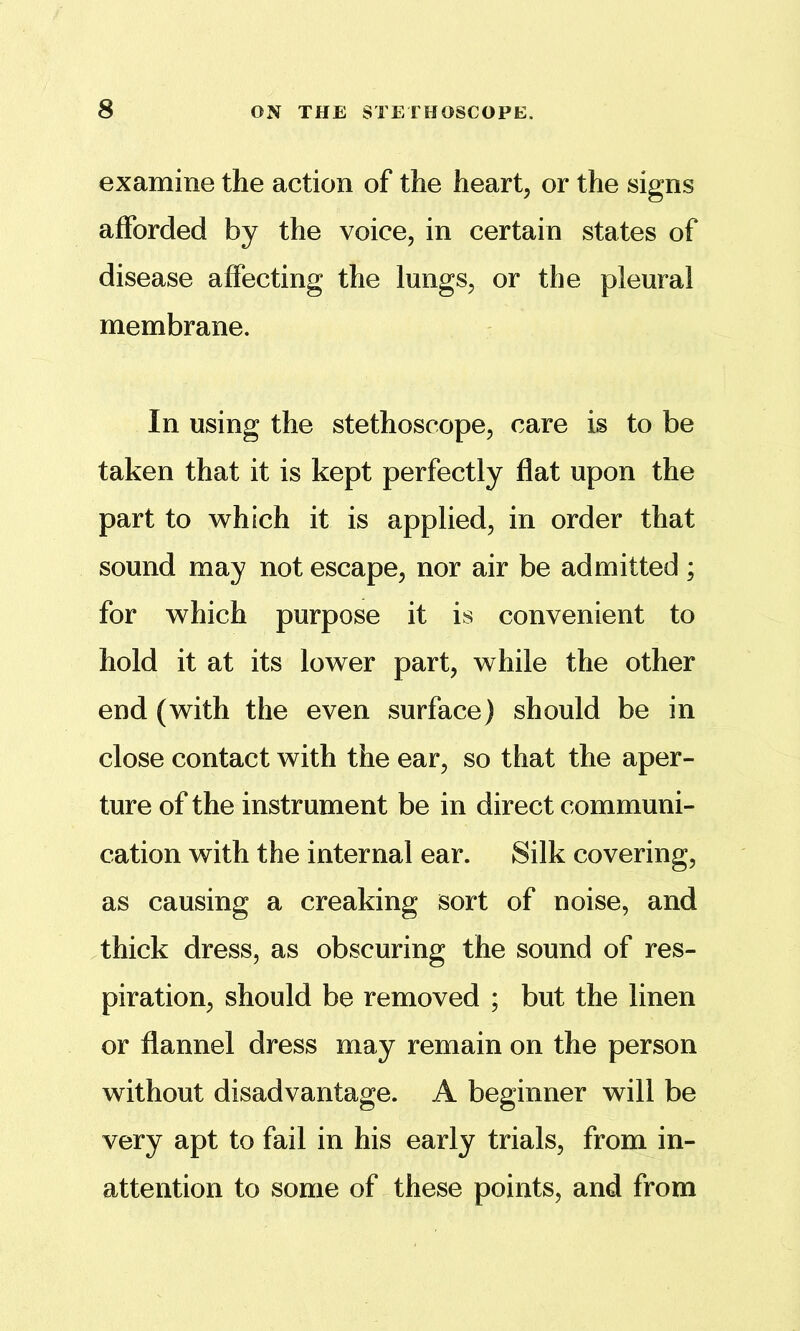 examine the action of the heart, or the signs afforded by the voice, in certain states of disease affecting the lungs, or the pleural membrane. In using the stethoscope, care is to be taken that it is kept perfectly flat upon the part to which it is applied, in order that sound may not escape, nor air be admitted ; for which purpose it is convenient to hold it at its lower part, while the other end (with the even surface) should be in close contact with the ear, so that the aper- ture of the instrument be in direct communi- cation with the internal ear. Silk covering, as causing a creaking sort of noise, and thick dress, as obscuring the sound of res- piration, should be removed ; but the linen or flannel dress may remain on the person without disadvantage. A beginner will be very apt to fail in his early trials, from in- attention to some of these points, and from