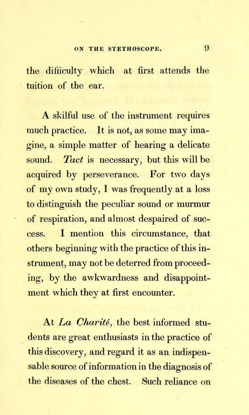 the difficulty which at first attends the tuition of the ear. A skilful use of the instrument requires much practice. It is not, as some may ima- gine, a simple matter of hearing a delicate sound. Tact is necessary, but this will be acquired by perseverance. For two days of my own study , I was frequently at a loss to distinguish the peculiar sound or murmur of respiration, and almost despaired of suc- cess. I mention this circumstance, that others beginning with the practice of this in- strument, may not be deterred from proceed- ing, by the awkwardness and disappoint- ment which they at first encounter. At La ChariUj the best informed stu- dents are great enthusiasts in the practice of this discovery, and regard it as an indispen- sable source of information in the diagnosis of the diseases of the chest. Such reliance on