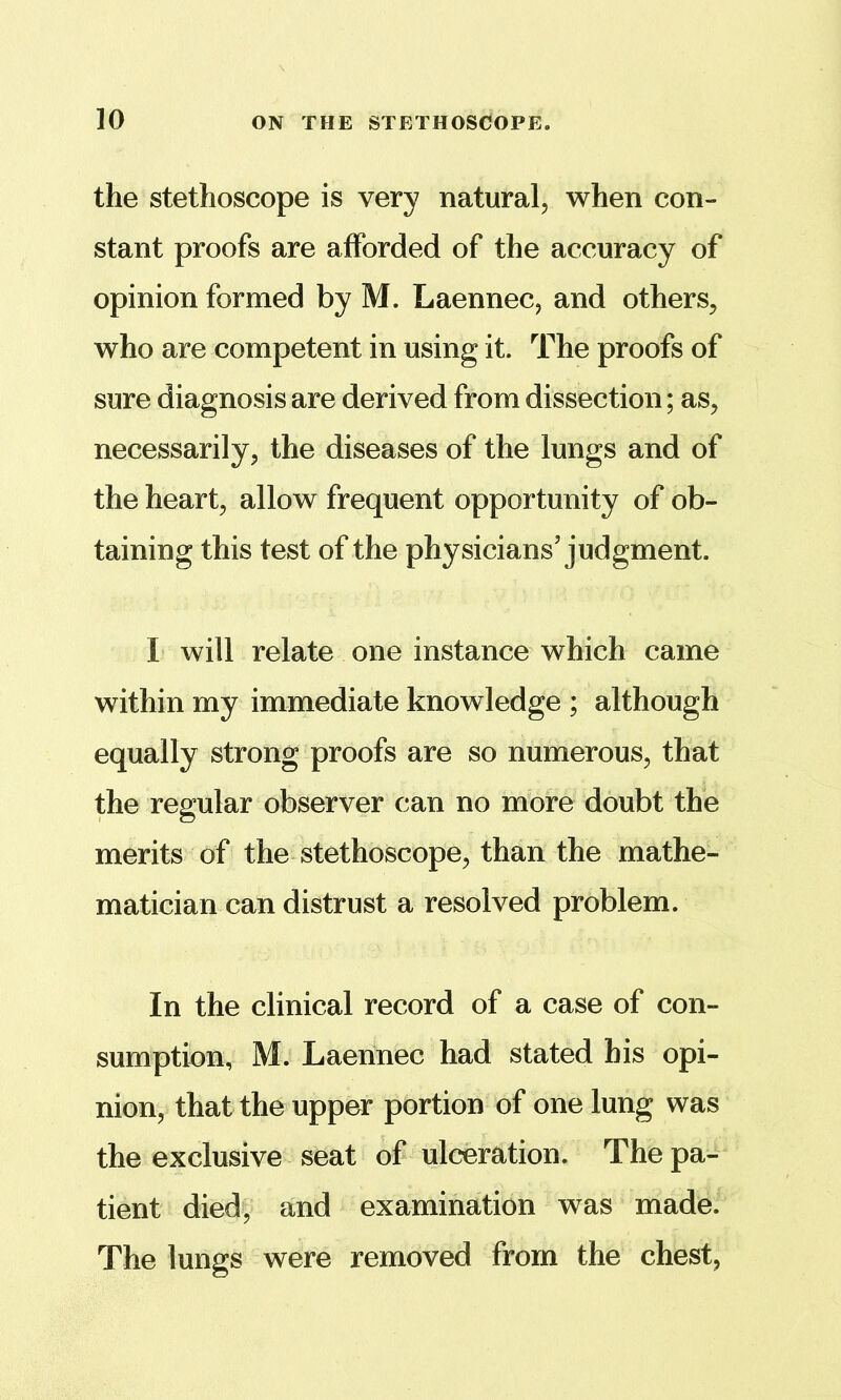 the stethoscope is very natural, when con- stant proofs are afforded of the accuracy of opinion formed by M. Laennec, and others, who are competent in using it. The proofs of sure diagnosis are derived from dissection; as, necessarily, the diseases of the lungs and of the heart, allow frequent opportunity of ob- taining this test of the physicians’judgment. I will relate one instance which came within my immediate knowledge ; although equally strong proofs are so numerous, that the regular observer can no more doubt the merits of the stethoscope, than the mathe- matician can distrust a resolved problem. In the clinical record of a case of con- sumption, M. Laennec had stated his opi- nion, that the upper portion of one lung was the exclusive seat of ulceration. The pa- tient died, and examination was made. The lungs were removed from the chest,