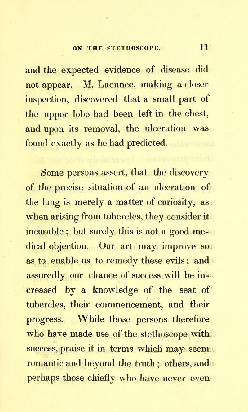 11 and the expected evidence of disease did not appear. M. Laennec, making a closer inspection^ discovered that a small part of the upper lobe had been left in the chest, and upon its removal, the ulceration was found exactly as he had predicted. Some persons assert, that the discovery of the precise situation of an ulceration of the lung is merely a matter of curiosity, as^ when arising from tubercles, they consider it incurable; but surely this is not a good me- ^ dical objection. Our art< may improve'so i as to enable us to remedy these evils; and assuredly our chance of success will be in- creased by a knowledge of the seat of tubercles, their commencement, and their progress. While those persons therefore who have made use of the stethoscope with_ success, praise it in terms which may^ seem romantic and beyond the truth; others, and perhaps those chiefly who have never even