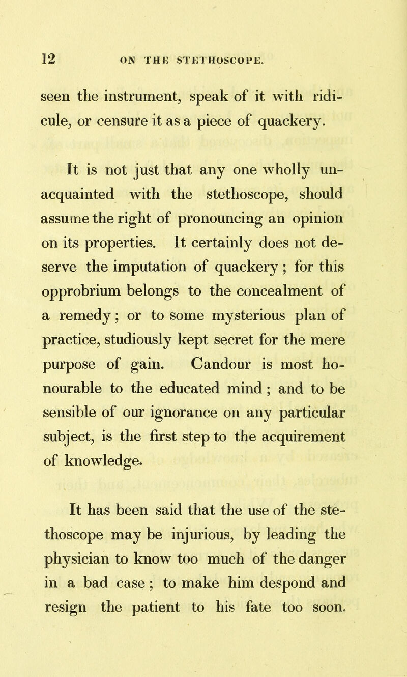 seen the instrument^ speak of it with ridi- cule^ or censure it as a piece of quackery. It is not just that any one wholly un- acquainted with the stethoscope, should assume the right of pronouncing an opinion on its properties. It certainly does not de- serve the imputation of quackery ; for this opprobrium belongs to the concealment of a remedy; or to some mysterious plan of practice, studiously kept secret for the mere purpose of gain. Candour is most ho- nourable to the educated mind; and to be sensible of our ignorance on any particular subject, is the first step to the acquirement of knowledge. It has been said that the use of the ste- thoscope may be injurious, by leading the physician to know too much of the danger in a bad case; to make him despond and resign the patient to his fate too soon.